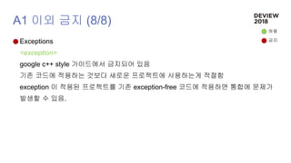 A1 이외 금지 (8/8)
Exceptions
<exception>
google c++ style 가이드에서 금지되어 있음
기존 코드에 적용하는 것보다 새로운 프로젝트에 사용하는게 적절함
exception 이 적용된 프로젝트를 기존 exception-free 코드에 적용하면 통합에 문제가
발생할 수 있음.
허용
금지
 