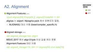 A2. Alignment
Alignment Features (+11)
struct alignas(64) Empty64 {}; alignof(Empty64) => 64
alignas 는 export / #pragma pack 에서 호환되지 않음.
- ALIGNAS() 대신 사용 (base/compiler_specific.h)
Aligned storage (+11)
std::aligned_storage<len, align>
MSVC 2017 에서 align 8 byte 이상 값을 처리 못함
Alignment Features 대신 사용
std::aligned_storage<10, 64> => alignas(64) char data[10];
허용
금지
 