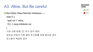 A3. Allow, But Be careful
Non-Static Class Member Initializers (+11)
class C {
type var = value;
C() // copy-initializes var
}
기본 사용 허용. 단, 하기 경우 제외
생성자 안에서 다른 멤버 초기화를 위해 필요한 경우
초기화가 복잡한 경우
허용
금지
 