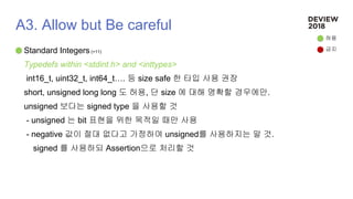 A3. Allow but Be careful
Standard Integers (+11)
Typedefs within <stdint.h> and <inttypes>
int16_t, uint32_t, int64_t…. 등 size safe 한 타입 사용 권장
short, unsigned long long 도 허용, 단 size 에 대해 명확할 경우에만.
unsigned 보다는 signed type 을 사용할 것
- unsigned 는 bit 표현을 위한 목적일 때만 사용
- negative 값이 절대 없다고 가정하여 unsigned를 사용하지는 말 것.
signed 를 사용하되 Assertion으로 처리할 것
허용
금지
 