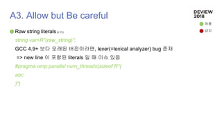 A3. Allow but Be careful
Raw string literals (+11)
string var=R"(raw_string)";
GCC 4.9+ 보다 오래된 버전이라면, lexer(=lexical analyzer) bug 존재
=> new line 이 포함된 literals 일 때 이슈 있음
#pragma omp parallel num_threads(sizeof R"(
abc
)")
허용
금지
 