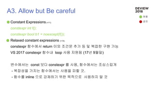 A3. Allow but Be careful
Constant Expressions (+11)
constexpr int f();
constexpr bool b1 = noexcept(f());
Relaxed constant expressions (+14)
constexpr 함수에서 return 이외 조건문 추가 등 및 복잡한 구현 가능
VS 2017 constexpr 함수내 loop 사용 지원됨 (17년 9월말)
변수에서는 const 보다 constexpr 를 사용, 함수에서는 조심스럽게
- 복잡성을 가지는 함수에서는 사용을 피할 것.
- 함수를 inline 으로 강제하기 위한 목적으로 사용하지 말 것
허용
금지
 