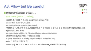 A3. Allow but Be careful
Uniform Initialization Syntax (+11)
type name {[value ..., value]};
심플한 초기화를 위해서는 assignment syntax 사용
std::pair<bool, double> p = {true, 2.0};
std::vector<std::string> v = {"one", "two", "three"};
특별한 로직, 명시적 생성자, reader 에게 직관적으로 심플하지 않을 때 constructor syntax 사용
MyClass c(1.7, false, "test");
std::vector<double> v(500, 0.97); // Creates 500 copies of the provided initializer
uniform init syntax 사용. (= 없는 {} 사용)
C c{true}; // Cannot use '=' since C() is explicit (and "()" is invalid syntax here)
auto 와 섞어서 쓰지 말 것
- auto x{1} => 의도가 int 로 보이지만 std::initializer_list<int> 로 동작됨)
허용
금지
 
