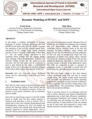 @ IJTSRD | Available Online @ www.ijtsrd.com
ISSN No: 2456
International
Research
Dynamic Modeling of PEMFC and SOFC
Pratik Mochi
Assistant Professor, Department of Electrical
Engineering, C. S. Patel Institute of Technology,
Changa, Gujarat, India
ABSTRACT
In this paper, a complete description of dynamic
modeling of proton exchange membrane fuel
(PEMFC) and solid oxide fuel cell (SOFC) is given.
For modeling of fuel cell for software based study,
calculation of all voltage drops during chemical
reaction of fuel is required. Additionally a flow chart
of fuel cell output voltage calculation i
explained which includes fuel cell voltage, double
layer charging effect, thermodynamic response and
terminal voltage of fuel cell. By using ac to dc
converter, the fuel cell power can be connected to
load or grid. Based on this study, a mathematica
model of fuel cell is developed in simulink software
MATLAB to obtain output characteristic of fuel cell.
Keywords: fuel cell, renewable energy,
energy sources, mathematical modelling, distributed
generation
I. INTRODUCTION
Fuel cells are static energy conversion devices which
convert the chemical energy of fuel directly into dc
electrical energy. The physical structure of fuel cell
consists of two porous electrodes and an electrolyte
layer in middle.
Fuel cells are good energy sources to provide
power at steady state but they cannot respond to
electrical load transients as fast as desired. This is
mainly due to their slow internal electrochemical and
thermodynamic responses [1]. Fuel cell models are
needed to predict and evaluate their steady
dynamic responses in various applications, such as
fuel cell vehicles and stand-alone and grid
@ IJTSRD | Available Online @ www.ijtsrd.com | Volume – 2 | Issue – 3 | Mar-Apr 2018
ISSN No: 2456 - 6470 | www.ijtsrd.com | Volume
International Journal of Trend in Scientific
Research and Development (IJTSRD)
International Open Access Journal
Dynamic Modeling of PEMFC and SOFC
Department of Electrical
C. S. Patel Institute of Technology,
Mihir Bhatt
Department of Electrical Engineering
C. S. Patel Institute of Technology,
Changa, Gujarat,
In this paper, a complete description of dynamic
modeling of proton exchange membrane fuel cell
(PEMFC) and solid oxide fuel cell (SOFC) is given.
For modeling of fuel cell for software based study,
calculation of all voltage drops during chemical
reaction of fuel is required. Additionally a flow chart
of fuel cell output voltage calculation is also
explained which includes fuel cell voltage, double
layer charging effect, thermodynamic response and
terminal voltage of fuel cell. By using ac to dc
converter, the fuel cell power can be connected to
load or grid. Based on this study, a mathematical
model of fuel cell is developed in simulink software
MATLAB to obtain output characteristic of fuel cell.
fuel cell, renewable energy, hydrogen
energy sources, mathematical modelling, distributed
energy conversion devices which
convert the chemical energy of fuel directly into dc
electrical energy. The physical structure of fuel cell
consists of two porous electrodes and an electrolyte
Fuel cells are good energy sources to provide reliable
power at steady state but they cannot respond to
electrical load transients as fast as desired. This is
mainly due to their slow internal electrochemical and
Fuel cell models are
evaluate their steady-state and
dynamic responses in various applications, such as
and grid-connected
fuel cell power generation systems. Dynamic fuel cell
models are also needed for predicting and evaluating
fuel cell performance under different transient
conditions such as electrical faults at the fuel cell
terminals. In these conditions, output voltage and
power of fuel cell are affected by physical properties
of fuel cell such as voltage drop inside fuel cell,
capacitance of double layer charge effect, material
conversion etc. Dynamic models of fuel cells are also
needed for designing controllers to control fuel cell
terminal voltage as desired. In the applications where
fuel cells are connected to grid or operated i
standalone system, it is possible to control fuel cell
performance by controlling power electronic devices.
The fuel cell output voltage is less than internal
voltage developed inside fuel cell due to several
voltage drops. The ohmic voltage drops asso
with electrodes and electrolyte at certain operating
point can be considered as linear function of thickness
of those segments. The activation voltage drop is due
to energy barrier. The concentration voltage drop is
due to current density different.
There is growing interest to use hydrogen and fuel
cells to power stationary and mobile (transportation)
applications due to their high efficiency, modularity,
environmental friendliness and compact design [2].
An individual fuel cell produces less than
electric potential. A large number of cells are stacked
on top of each other and connected in series (with
bipolar connects) to produce higher voltages [3].
Apr 2018 Page: 855
6470 | www.ijtsrd.com | Volume - 2 | Issue – 3
Scientific
(IJTSRD)
International Open Access Journal
Dynamic Modeling of PEMFC and SOFC
Bhatt
Department of Electrical Engineering
C. S. Patel Institute of Technology,
Gujarat, India
fuel cell power generation systems. Dynamic fuel cell
models are also needed for predicting and evaluating
performance under different transient
conditions such as electrical faults at the fuel cell
terminals. In these conditions, output voltage and
power of fuel cell are affected by physical properties
of fuel cell such as voltage drop inside fuel cell,
itance of double layer charge effect, material
conversion etc. Dynamic models of fuel cells are also
needed for designing controllers to control fuel cell
terminal voltage as desired. In the applications where
fuel cells are connected to grid or operated in
standalone system, it is possible to control fuel cell
performance by controlling power electronic devices.
The fuel cell output voltage is less than internal
voltage developed inside fuel cell due to several
voltage drops. The ohmic voltage drops associated
with electrodes and electrolyte at certain operating
point can be considered as linear function of thickness
of those segments. The activation voltage drop is due
to energy barrier. The concentration voltage drop is
due to current density different.
There is growing interest to use hydrogen and fuel
cells to power stationary and mobile (transportation)
applications due to their high efficiency, modularity,
environmental friendliness and compact design [2].
An individual fuel cell produces less than a volt of
electric potential. A large number of cells are stacked
on top of each other and connected in series (with
bipolar connects) to produce higher voltages [3].
 