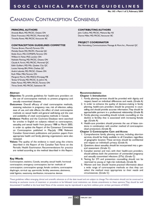 SOGC

CLINICAL

PRACTICE

GUIDELINES
No. 143 – Part 1 of 3, February 2004

CANADIAN CONTRACEPTION CONSENSUS
PRINCIPAL AUTHORS

CONTRIBUTING AUTHORS

Amanda Black, MD, FRCSC, Ottawa ON
Diane Francoeur, MD, FRCSC, Montréal QC
Timothy Rowe, MB, FRCSC,Vancouver BC

John Collins, MD, FRCSC, Mahone Bay NS
Dianne Miller, MD, FRCSC,Vancouver BC

PROJECT COORDINATOR
CONTRACEPTION GUIDELINES COMMITTEE

Elke Henneberg, Communications Message & More Inc., Montréal QC

Thomas Brown, PharmD,Toronto ON
Michèle David, MD, FRCPC, Montréal QC
Sheila Dunn, MD, CCFP(EM),Toronto ON
William A. Fisher, PhD, London ON
Nathalie Fleming, MD, FRCSC, Ottawa ON
Claude A. Fortin, MD, FRCSC, Montréal QC
Edith Guilbert, MD, MSc, Quebec City QC
Louise Hanvey, BN, MHA, Chelsea QC
André Lalonde, MD, FRCSC, Ottawa ON
Ruth Miller, MEd,Toronto ON
Margaret Morris, MD, FRSCS,Winnipeg MB
Teresa O’Grady, MD, FRCSC, St. John’s NL
Helen Pymar, MD, MPH, FRCSC,Toronto ON
Thirza Smith, MD, FRCSC, Saskatoon SK

Recommendations:
Chapter 1: Introduction
1. Family planning services should be provided with dignity and
respect, based on individual differences and needs. (Grade A)
2. In order to enhance the quality of decision-making in family
planning, health-care providers should be proactive in counselling and should provide accurate information.They should be
approachable partners in a professional relationship. (Grade B)
3. Family planning counselling should include counselling on the
decline in fertility that is associated with increasing female
age. (Grade A)
4. Health-care providers should promote the use of latex condoms in combination with another method of contraception
(dual protection). (Grade B)
Chapter 2: Contraceptive Care and Access
1. Comprehensive family planning services, including abortion
services, should be freely available to all Canadians regardless
of geographic location. These services should be confidential
and respect an individual’s privacy. (Grade A)
2. Questions about sexuality should be incorporated into a general assessment. (Grade C)
3. Canadian women and men, with their health-care providers,
should address both the prevention of unintended pregnancy
and sexually transmitted infections (STIs). (Grade C)
4. Testing for STI and prevention counselling should not be
restricted to young or high-risk individuals. (Grade B)
5. Women and men should receive practical information about
a wide range of contraceptive methods so that they can
select the method most appropriate to their needs and
circumstances. (Grade C)

Abstract
Objective: To provide guidelines for health-care providers on
the use of contraceptive methods to prevent pregnancy and
sexually transmitted diseases.
Outcomes: Overall efficacy of cited contraceptive methods,
assessing reduction in pregnancy rate, risk of infection, safety,
ease of use, and side effects; the effect of cited contraceptive
methods on sexual health and general well-being; and the cost
and availability of cited contraceptive methods in Canada.
Evidence: Medline and the Cochrane Database were searched
for articles in English on subjects related to contraception,
sexuality, and sexual health from January 1988 to March 2003,
in order to update the Report of the Consensus Committee
on Contraception published in May-July 1998. Relevant
Canadian Government publications and position papers from
appropriate health and family planning organizations were also
reviewed.
Values: The quality of the evidence is rated using the criteria
described in the Report of the Canadian Task Force on the
Periodic Health Examination. Recommendations for practice
are ranked according to the method described in this Report.

Key Words
Contraception, statistics, Canada, sexuality, sexual health, hormonal
contraception, emergency contraception, barrier methods of
contraception, contraceptive sponge, female condoms, contraceptive
diaphragm, cervical cap, spermicide, fertility awareness, abstinence,
tubal ligation, vasectomy, sterilization, intrauterine devices

These guidelines reflect emerging clinical and scientific advances as of the date issued and are subject to change.The information should not be construed as
dictating an exclusive course of treatment or procedure to be followed. Local institutions can dictate amendments to these opinions. They should be well
documented if modified at the local level. None of the contents may be reproduced in any form without prior written permission of SOGC.

JOGC

143

FEBRUARY 2004

 
