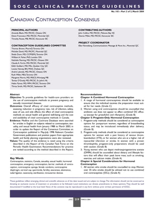 SOGC

CLINICAL

PRACTICE

GUIDELINES
No. 143 – Part 2 of 3, March 2004

CANADIAN CONTRACEPTION CONSENSUS
PRINCIPAL AUTHORS

CONTRIBUTING AUTHORS

Amanda Black, MD, FRCSC, Ottawa ON
Diane Francoeur, MD, FRCSC, Montréal QC
Timothy Rowe, MB, FRCSC,Vancouver BC

John Collins, MD, FRCSC, Mahone Bay NS
Dianne Miller, MD, FRCSC,Vancouver BC

PROJECT COORDINATOR
CONTRACEPTION GUIDELINES COMMITTEE

Elke Henneberg, Communications Message & More Inc., Montréal QC

Thomas Brown, PharmD,Toronto ON
Michèle David, MD, FRCPC, Montréal QC
Sheila Dunn, MD, CCFP(EM),Toronto ON
William A. Fisher, PhD, London ON
Nathalie Fleming, MD, FRCSC, Ottawa ON
Claude A. Fortin, MD, FRCSC, Montréal QC
Edith Guilbert, MD, MSc, Quebec City QC
Louise Hanvey, BN, MHA, Chelsea QC
André Lalonde, MD, FRCSC, Ottawa ON
Ruth Miller, MEd,Toronto ON
Margaret Morris, MD, FRSCS,Winnipeg MB
Teresa O’Grady, MD, FRCSC, St. John’s NL
Helen Pymar, MD, MPH, FRCSC,Toronto ON
Thirza Smith, MD, FRCSC, Saskatoon SK

Recommendations:
Chapter 4: Combined Hormonal Contraception
1. A range of hormonal contraceptives should be available to
ensure that the individual receives the preparation most suited for her needs. (Grade C)
2. Women using oral contraceptives should be counselled that
antibiotic use does not appear to affect combined OC efficacy (except for griseofulvin and rifampicin). (Grade B)
Chapter 5: Progestin-Only Hormonal Contraception
1. Progestin-only methods should be considered as contraceptive
options for postpartum women, regardless of breastfeeding
status, and may be introduced immediately after delivery.
(Grade B)
2. Progestin-only methods should be considered as contraceptive
options for women with a past history of venous thromboembolism (VTE), or for women who are at a higher risk of
myocardial infarction or stroke. In women with a proven
thrombophilia, progestin-only preparations should be used
with caution. (Grade B)
3. Young women who use depot medroxyprogesterone acetate
(DMPA) should be counselled about dietary and lifestyle factors that will affect their peak bone mass, such as smoking,
exercise, and calcium intake. (Grade A)
Chapter 6: Special Considerations for Hormonal
Contraception
1. All women who smoke should be counselled to stop. Women
over 35 who smoke should be advised not to use combined
oral contraceptives (OCs). (Grade A)

Abstract
Objective: To provide guidelines for health-care providers on
the use of contraceptive methods to prevent pregnancy and
sexually transmitted diseases.
Outcomes: Overall efficacy of cited contraceptive methods,
assessing reduction in pregnancy rate, risk of infection, safety,
ease of use, and side effects; the effect of cited contraceptive
methods on sexual health and general well-being; and the cost
and availability of cited contraceptive methods in Canada.
Evidence: Medline and the Cochrane Database were searched
for articles in English on subjects related to contraception, sexuality, and sexual health from January 1988 to March 2003, in
order to update the Report of the Consensus Committee on
Contraception published in May-July 1998. Relevant Canadian
Government publications and position papers from appropriate
health and family planning organizations were also reviewed.
Values: The quality of the evidence is rated using the criteria
described in the Report of the Canadian Task Force on the
Periodic Health Examination. Recommendations for practice
are ranked according to the method described in this Report.

Key Words
Contraception, statistics, Canada, sexuality, sexual health, hormonal
contraception, emergency contraception, barrier methods of contraception, contraceptive sponge, female condoms, contraceptive
diaphragm, cervical cap, spermicide, fertility awareness, abstinence,
tubal ligation, vasectomy, sterilization, intrauterine devices

These guidelines reflect emerging clinical and scientific advances as of the date issued and are subject to change.The information should not be construed as
dictating an exclusive course of treatment or procedure to be followed. Local institutions can dictate amendments to these opinions. They should be well
documented if modified at the local level. None of the contents may be reproduced in any form without prior written permission of SOGC.

JOGC

219

MARCH 2004

 
