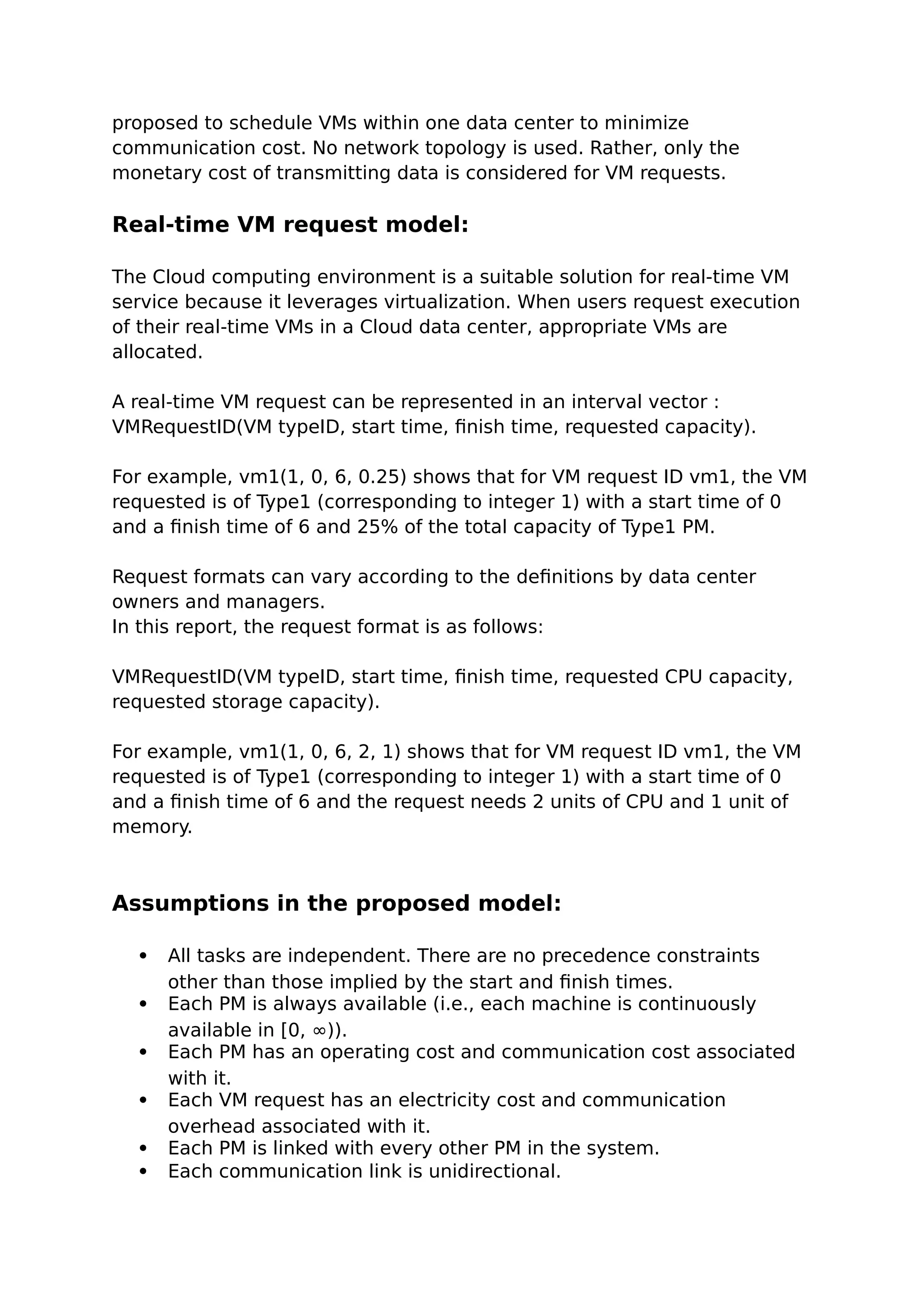 proposed to schedule VMs within one data center to minimize
communication cost. No network topology is used. Rather, only the
monetary cost of transmitting data is considered for VM requests.
Real-time VM request model:
The Cloud computing environment is a suitable solution for real-time VM
service because it leverages virtualization. When users request execution
of their real-time VMs in a Cloud data center, appropriate VMs are
allocated.
A real-time VM request can be represented in an interval vector :
VMRequestID(VM typeID, start time, finish time, requested capacity).
For example, vm1(1, 0, 6, 0.25) shows that for VM request ID vm1, the VM
requested is of Type1 (corresponding to integer 1) with a start time of 0
and a finish time of 6 and 25% of the total capacity of Type1 PM.
Request formats can vary according to the definitions by data center
owners and managers.
In this report, the request format is as follows:
VMRequestID(VM typeID, start time, finish time, requested CPU capacity,
requested storage capacity).
For example, vm1(1, 0, 6, 2, 1) shows that for VM request ID vm1, the VM
requested is of Type1 (corresponding to integer 1) with a start time of 0
and a finish time of 6 and the request needs 2 units of CPU and 1 unit of
memory.
Assumptions in the proposed model:
 All tasks are independent. There are no precedence constraints
other than those implied by the start and finish times.
 Each PM is always available (i.e., each machine is continuously
available in [0, ∞)).
 Each PM has an operating cost and communication cost associated
with it.
 Each VM request has an electricity cost and communication
overhead associated with it.
 Each PM is linked with every other PM in the system.
 Each communication link is unidirectional.
 