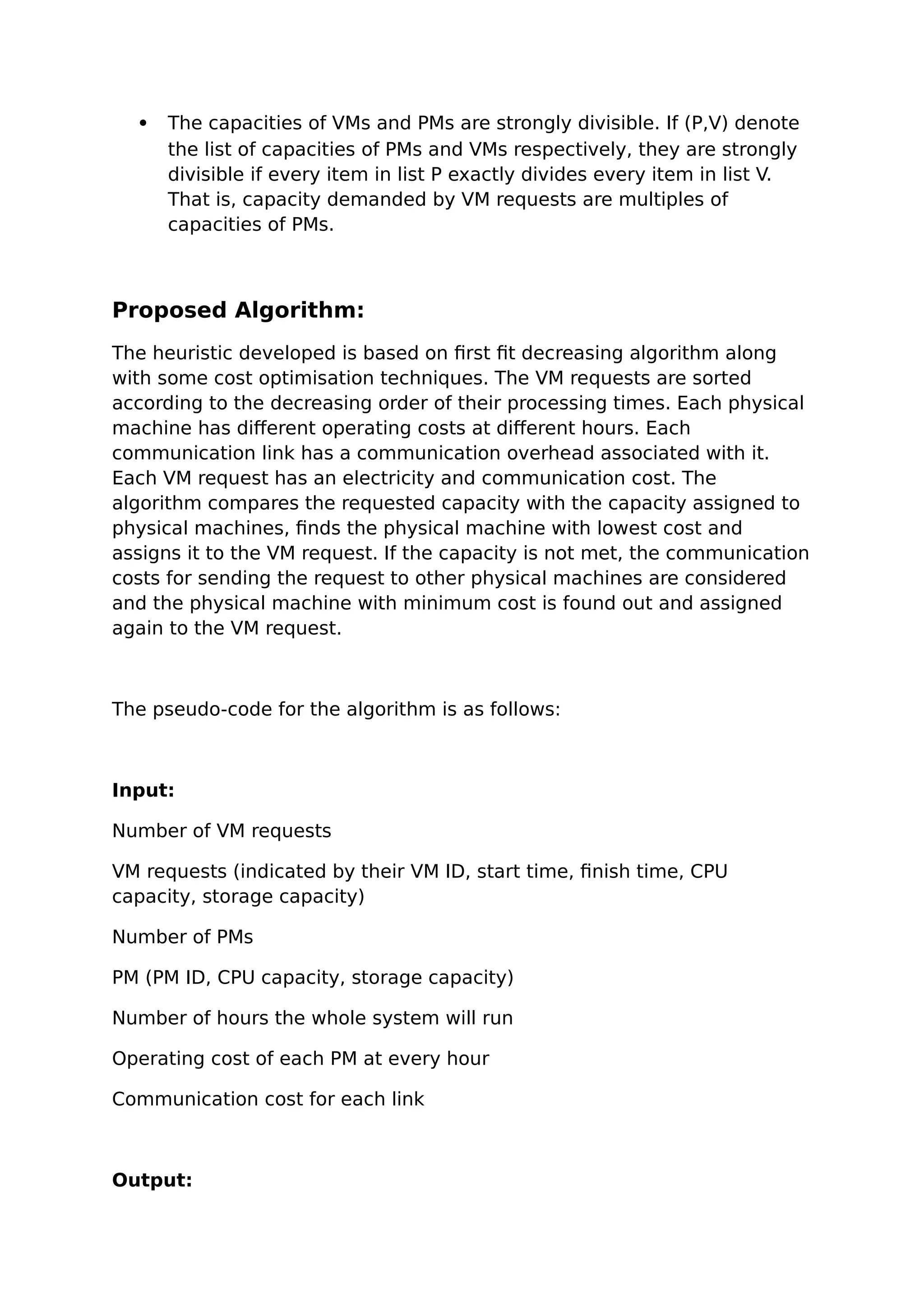  The capacities of VMs and PMs are strongly divisible. If (P,V) denote
the list of capacities of PMs and VMs respectively, they are strongly
divisible if every item in list P exactly divides every item in list V.
That is, capacity demanded by VM requests are multiples of
capacities of PMs.
Proposed Algorithm:
The heuristic developed is based on first fit decreasing algorithm along
with some cost optimisation techniques. The VM requests are sorted
according to the decreasing order of their processing times. Each physical
machine has different operating costs at different hours. Each
communication link has a communication overhead associated with it.
Each VM request has an electricity and communication cost. The
algorithm compares the requested capacity with the capacity assigned to
physical machines, finds the physical machine with lowest cost and
assigns it to the VM request. If the capacity is not met, the communication
costs for sending the request to other physical machines are considered
and the physical machine with minimum cost is found out and assigned
again to the VM request.
The pseudo-code for the algorithm is as follows:
Input:
Number of VM requests
VM requests (indicated by their VM ID, start time, finish time, CPU
capacity, storage capacity)
Number of PMs
PM (PM ID, CPU capacity, storage capacity)
Number of hours the whole system will run
Operating cost of each PM at every hour
Communication cost for each link
Output:
 
