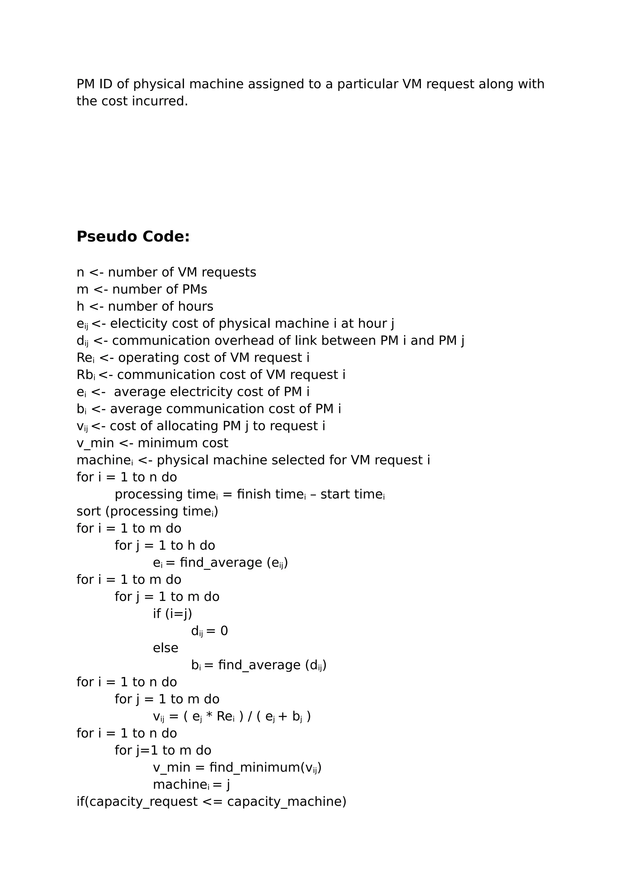 PM ID of physical machine assigned to a particular VM request along with
the cost incurred.
Pseudo Code:
n <- number of VM requests
m <- number of PMs
h <- number of hours
eij <- electicity cost of physical machine i at hour j
dij <- communication overhead of link between PM i and PM j
Rei <- operating cost of VM request i
Rbi <- communication cost of VM request i
ei <- average electricity cost of PM i
bi <- average communication cost of PM i
vij <- cost of allocating PM j to request i
v_min <- minimum cost
machinei <- physical machine selected for VM request i
for i = 1 to n do
processing timei = finish timei – start timei
sort (processing timei)
for i = 1 to m do
for j = 1 to h do
ei = find_average (eij)
for i = 1 to m do
for j = 1 to m do
if (i=j)
dij = 0
else
bi = find_average (dij)
for i = 1 to n do
for j = 1 to m do
vij = ( ej * Rei ) / ( ej + bj )
for i = 1 to n do
for j=1 to m do
v_min = find_minimum(vij)
machinei = j
if(capacity_request <= capacity_machine)
 