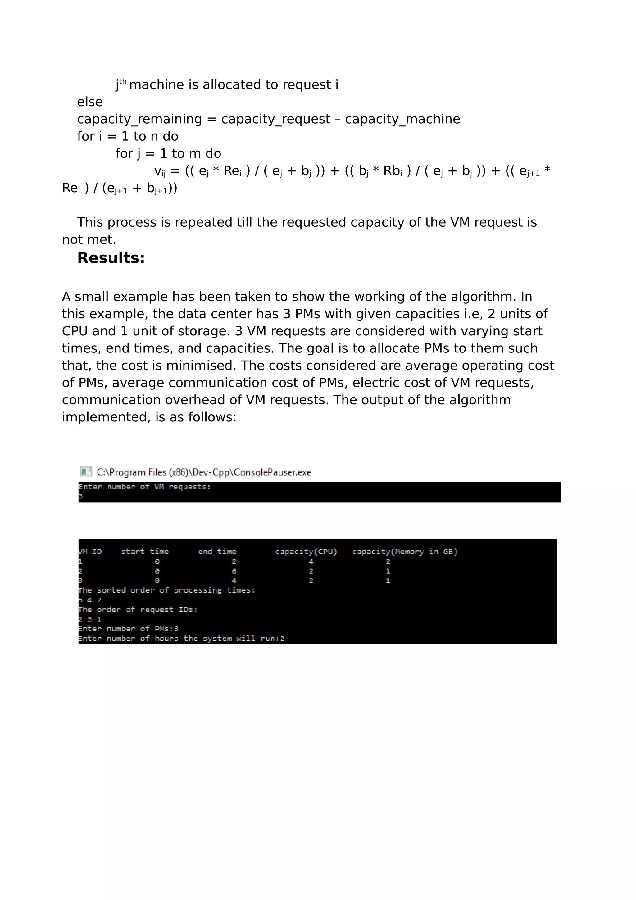 jth
machine is allocated to request i
else
capacity_remaining = capacity_request – capacity_machine
for i = 1 to n do
for j = 1 to m do
vij = (( ej * Rei ) / ( ej + bj )) + (( bj * Rbi ) / ( ej + bj )) + (( ej+1 *
Rei ) / (ej+1 + bj+1))
This process is repeated till the requested capacity of the VM request is
not met.
Results:
A small example has been taken to show the working of the algorithm. In
this example, the data center has 3 PMs with given capacities i.e, 2 units of
CPU and 1 unit of storage. 3 VM requests are considered with varying start
times, end times, and capacities. The goal is to allocate PMs to them such
that, the cost is minimised. The costs considered are average operating cost
of PMs, average communication cost of PMs, electric cost of VM requests,
communication overhead of VM requests. The output of the algorithm
implemented, is as follows:
 