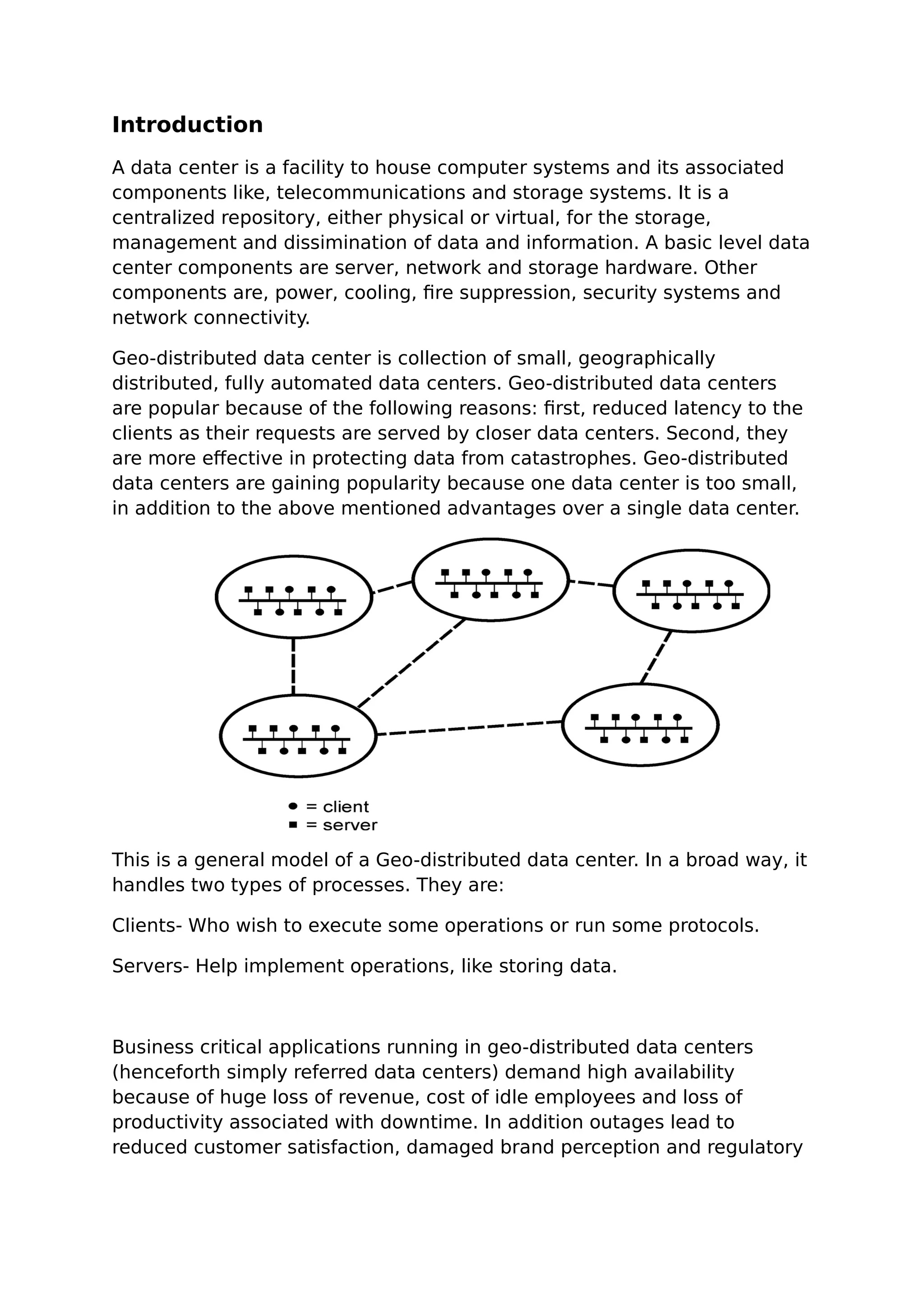 Introduction
A data center is a facility to house computer systems and its associated
components like, telecommunications and storage systems. It is a
centralized repository, either physical or virtual, for the storage,
management and dissimination of data and information. A basic level data
center components are server, network and storage hardware. Other
components are, power, cooling, fire suppression, security systems and
network connectivity.
Geo-distributed data center is collection of small, geographically
distributed, fully automated data centers. Geo-distributed data centers
are popular because of the following reasons: first, reduced latency to the
clients as their requests are served by closer data centers. Second, they
are more effective in protecting data from catastrophes. Geo-distributed
data centers are gaining popularity because one data center is too small,
in addition to the above mentioned advantages over a single data center.
This is a general model of a Geo-distributed data center. In a broad way, it
handles two types of processes. They are:
Clients- Who wish to execute some operations or run some protocols.
Servers- Help implement operations, like storing data.
Business critical applications running in geo-distributed data centers
(henceforth simply referred data centers) demand high availability
because of huge loss of revenue, cost of idle employees and loss of
productivity associated with downtime. In addition outages lead to
reduced customer satisfaction, damaged brand perception and regulatory
 