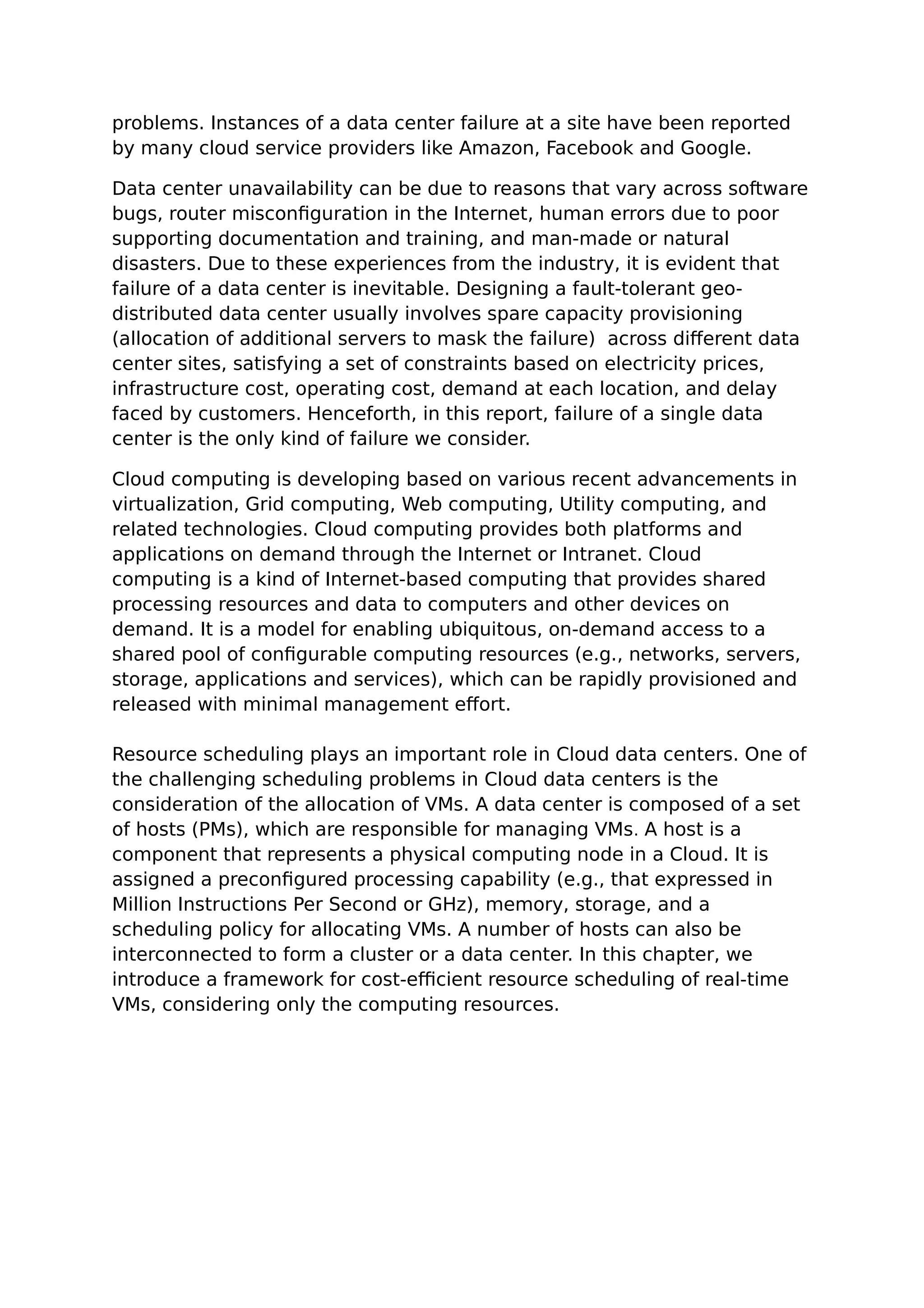 problems. Instances of a data center failure at a site have been reported
by many cloud service providers like Amazon, Facebook and Google.
Data center unavailability can be due to reasons that vary across software
bugs, router misconfiguration in the Internet, human errors due to poor
supporting documentation and training, and man-made or natural
disasters. Due to these experiences from the industry, it is evident that
failure of a data center is inevitable. Designing a fault-tolerant geo-
distributed data center usually involves spare capacity provisioning
(allocation of additional servers to mask the failure) across different data
center sites, satisfying a set of constraints based on electricity prices,
infrastructure cost, operating cost, demand at each location, and delay
faced by customers. Henceforth, in this report, failure of a single data
center is the only kind of failure we consider.
Cloud computing is developing based on various recent advancements in
virtualization, Grid computing, Web computing, Utility computing, and
related technologies. Cloud computing provides both platforms and
applications on demand through the Internet or Intranet. Cloud
computing is a kind of Internet-based computing that provides shared
processing resources and data to computers and other devices on
demand. It is a model for enabling ubiquitous, on-demand access to a
shared pool of configurable computing resources (e.g., networks, servers,
storage, applications and services), which can be rapidly provisioned and
released with minimal management effort.
Resource scheduling plays an important role in Cloud data centers. One of
the challenging scheduling problems in Cloud data centers is the
consideration of the allocation of VMs. A data center is composed of a set
of hosts (PMs), which are responsible for managing VMs. A host is a
component that represents a physical computing node in a Cloud. It is
assigned a preconfigured processing capability (e.g., that expressed in
Million Instructions Per Second or GHz), memory, storage, and a
scheduling policy for allocating VMs. A number of hosts can also be
interconnected to form a cluster or a data center. In this chapter, we
introduce a framework for cost-efficient resource scheduling of real-time
VMs, considering only the computing resources.
 