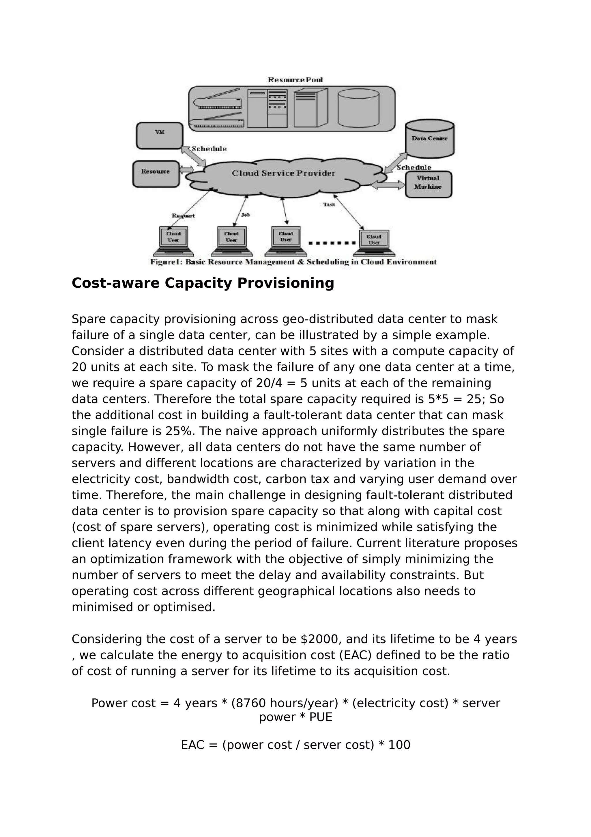 Cost-aware Capacity Provisioning
Spare capacity provisioning across geo-distributed data center to mask
failure of a single data center, can be illustrated by a simple example.
Consider a distributed data center with 5 sites with a compute capacity of
20 units at each site. To mask the failure of any one data center at a time,
we require a spare capacity of 20/4 = 5 units at each of the remaining
data centers. Therefore the total spare capacity required is 5*5 = 25; So
the additional cost in building a fault-tolerant data center that can mask
single failure is 25%. The naive approach uniformly distributes the spare
capacity. However, all data centers do not have the same number of
servers and different locations are characterized by variation in the
electricity cost, bandwidth cost, carbon tax and varying user demand over
time. Therefore, the main challenge in designing fault-tolerant distributed
data center is to provision spare capacity so that along with capital cost
(cost of spare servers), operating cost is minimized while satisfying the
client latency even during the period of failure. Current literature proposes
an optimization framework with the objective of simply minimizing the
number of servers to meet the delay and availability constraints. But
operating cost across different geographical locations also needs to
minimised or optimised.
Considering the cost of a server to be $2000, and its lifetime to be 4 years
, we calculate the energy to acquisition cost (EAC) defined to be the ratio
of cost of running a server for its lifetime to its acquisition cost.
Power cost = 4 years * (8760 hours/year) * (electricity cost) * server
power * PUE
EAC = (power cost / server cost) * 100
 