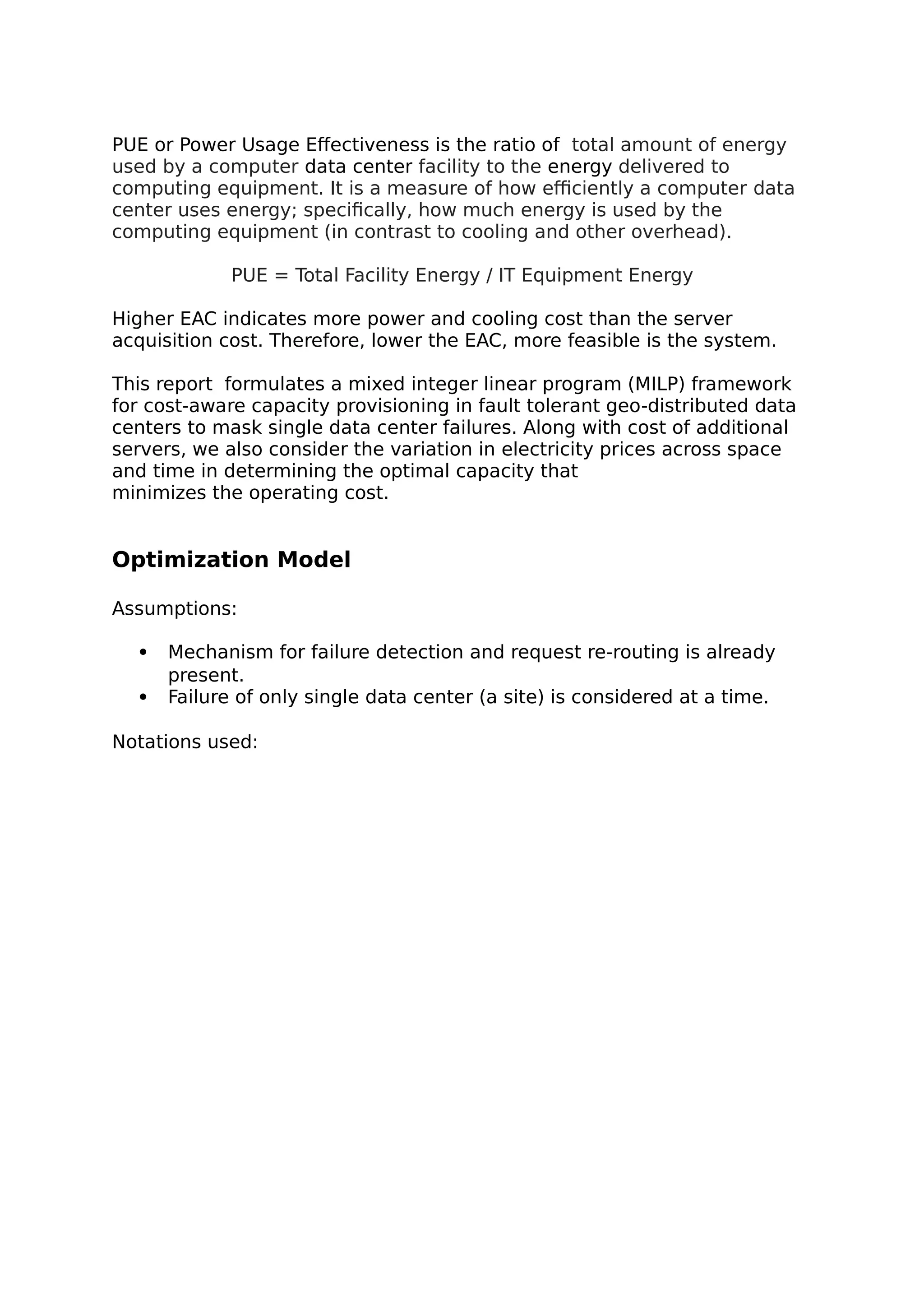 PUE or Power Usage Effectiveness is the ratio of total amount of energy
used by a computer data center facility to the energy delivered to
computing equipment. It is a measure of how efficiently a computer data
center uses energy; specifically, how much energy is used by the
computing equipment (in contrast to cooling and other overhead).
PUE = Total Facility Energy / IT Equipment Energy
Higher EAC indicates more power and cooling cost than the server
acquisition cost. Therefore, lower the EAC, more feasible is the system.
This report formulates a mixed integer linear program (MILP) framework
for cost-aware capacity provisioning in fault tolerant geo-distributed data
centers to mask single data center failures. Along with cost of additional
servers, we also consider the variation in electricity prices across space
and time in determining the optimal capacity that
minimizes the operating cost.
Optimization Model
Assumptions:
 Mechanism for failure detection and request re-routing is already
present.
 Failure of only single data center (a site) is considered at a time.
Notations used:
 
