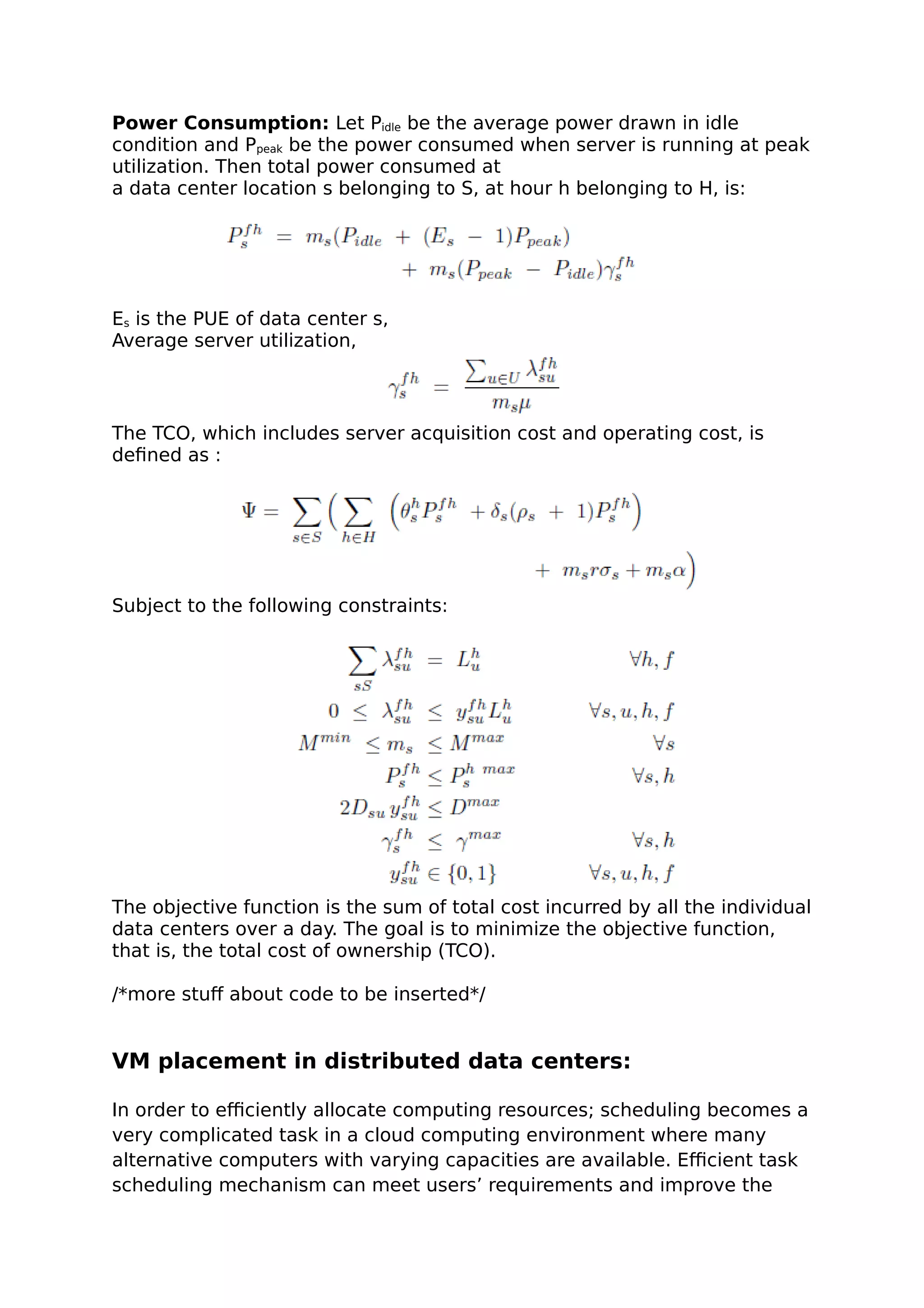 Power Consumption: Let Pidle be the average power drawn in idle
condition and Ppeak be the power consumed when server is running at peak
utilization. Then total power consumed at
a data center location s belonging to S, at hour h belonging to H, is:
Es is the PUE of data center s,
Average server utilization,
The TCO, which includes server acquisition cost and operating cost, is
defined as :
Subject to the following constraints:
The objective function is the sum of total cost incurred by all the individual
data centers over a day. The goal is to minimize the objective function,
that is, the total cost of ownership (TCO).
/*more stuff about code to be inserted*/
VM placement in distributed data centers:
In order to efficiently allocate computing resources; scheduling becomes a
very complicated task in a cloud computing environment where many
alternative computers with varying capacities are available. Efficient task
scheduling mechanism can meet users’ requirements and improve the
 