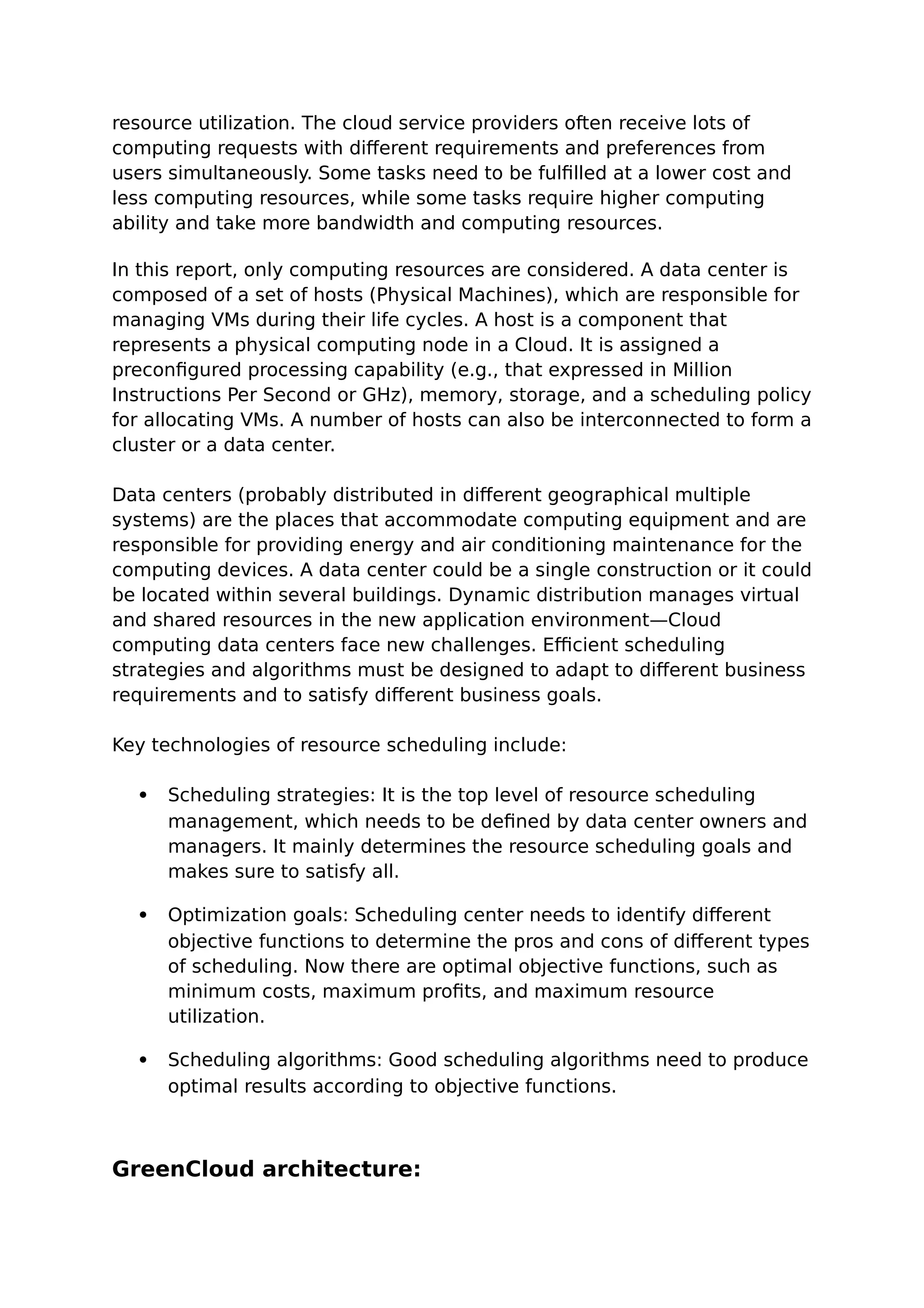 resource utilization. The cloud service providers often receive lots of
computing requests with different requirements and preferences from
users simultaneously. Some tasks need to be fulfilled at a lower cost and
less computing resources, while some tasks require higher computing
ability and take more bandwidth and computing resources.
In this report, only computing resources are considered. A data center is
composed of a set of hosts (Physical Machines), which are responsible for
managing VMs during their life cycles. A host is a component that
represents a physical computing node in a Cloud. It is assigned a
preconfigured processing capability (e.g., that expressed in Million
Instructions Per Second or GHz), memory, storage, and a scheduling policy
for allocating VMs. A number of hosts can also be interconnected to form a
cluster or a data center.
Data centers (probably distributed in different geographical multiple
systems) are the places that accommodate computing equipment and are
responsible for providing energy and air conditioning maintenance for the
computing devices. A data center could be a single construction or it could
be located within several buildings. Dynamic distribution manages virtual
and shared resources in the new application environment—Cloud
computing data centers face new challenges. Efficient scheduling
strategies and algorithms must be designed to adapt to different business
requirements and to satisfy different business goals.
Key technologies of resource scheduling include:
 Scheduling strategies: It is the top level of resource scheduling
management, which needs to be defined by data center owners and
managers. It mainly determines the resource scheduling goals and
makes sure to satisfy all.
 Optimization goals: Scheduling center needs to identify different
objective functions to determine the pros and cons of different types
of scheduling. Now there are optimal objective functions, such as
minimum costs, maximum profits, and maximum resource
utilization.
 Scheduling algorithms: Good scheduling algorithms need to produce
optimal results according to objective functions.
GreenCloud architecture:
 