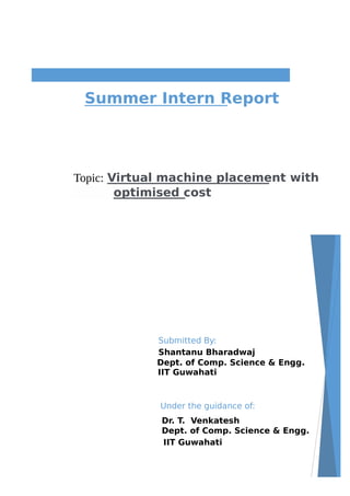 Topic: Virtual machine placement with
optimised cost
Summer Intern Report
Submitted By:
Shantanu Bharadwaj
Dept. of Comp. Science & Engg.
IIT Guwahati
Under the guidance of:
Dr. T. Venkatesh
Dept. of Comp. Science & Engg.
IIT Guwahati
 