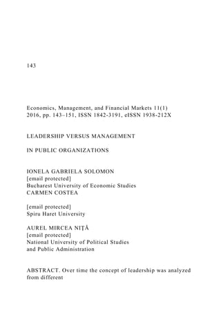 143
Economics, Management, and Financial Markets 11(1)
2016, pp. 143–151, ISSN 1842-3191, eISSN 1938-212X
LEADERSHIP VERSUS MANAGEMENT
IN PUBLIC ORGANIZATIONS
IONELA GABRIELA SOLOMON
[email protected]
Bucharest University of Economic Studies
CARMEN COSTEA
[email protected]
Spiru Haret University
AUREL MIRCEA NIŢĂ
[email protected]
National University of Political Studies
and Public Administration
ABSTRACT. Over time the concept of leadership was analyzed
from different
 