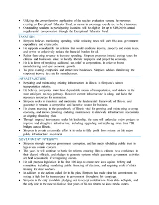  Utilizing the comprehensive application of the teacher evaluation system, he proposes
creating an Exceptional Educator Fund, as means to encourage excellence in the classroom.
 Outstanding teachers in participating locations will be eligible for up to $10,000 in annual
supplemental compensation through the Exceptional Educator Fund.
TAXATION
 Simpson believes monitoring spending, while reducing taxes will curb frivolous government
expenditure and create jobs.
 He supports considerable tax reforms that would eradicate income, property and estate taxes,
and strives to collectively reduce the financial burden for all.
 Rather than using revenue to increase spending, Simpson proposes instead cutting taxes for
citizens and businesses alike, to fiscally liberate taxpayers and propel the economy.
 He is in favor of providing additional tax relief to corporations, in order to boost
manufacturing and spur economic growth.
 To grow existing companies and attract new businesses, Simpson advises eliminating the
corporate income tax rate for manufacturers.
INFRASTRUCTURE
 Repairing and maintaining existing infrastructure in Illinois is Simpson’s utmost
transportation priority.
 He believes companies must have dependable means of transportation, and visitors to the
state anticipate an easy pathway. However current infrastructure is ailing, and lacks the
necessary resources for restoration.
 Simpson seeks to transform and modernize the fundamental framework of Illinois, and
guarantee it remains a competitive and lucrative source for business.
 He deems investing in the groundwork of Illinois vital for growing and maintaining a strong
economy, and knows providing enduring maintenance to statewide infrastructure necessitates
an ongoing financing plan.
 Through targeted investments under his leadership, the state will undertake major projects to
improve and strengthen infrastructure, including upgrading and replacing more than 750
bridges across Illinois.
 Simpson is certain a statewide effort is in order to fully profit from returns on this major
public infrastructure investment.
GOVERNMENT INTEGRITY
 Simpson strongly opposes government corruption, and has made rebuilding public trust in
legislation a main concern.
 This year, he will continue to battle for reforms ensuring Illinois citizens have confidence in
their elected officials, and pledges to generate systems which guarantee government activities
are held accountable if wrongdoing occurs.
 He will propose legislation in his first 100 days to create new laws against bribery and
corruption, including mandating public financing of elections, and requiring code of ethics
training for state workers.
 In addition to the actions called for in his plan, Simpson has made clear his commitment to
setting a high bar for transparency in government throughout his campaign.
 Simpson is the only candidate pledging not to accept contributions from state lobbyists, and
the only one in the race to disclose four years of his tax returns to local media outlets.
 