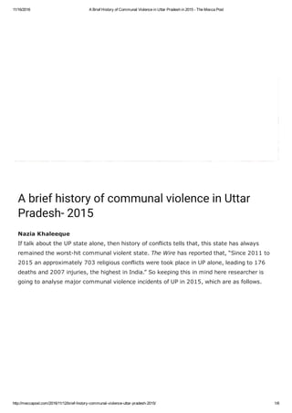 11/16/2016 A Brief History of Communal Violence in Uttar Pradesh in 2015 ­ The Mecca Post
http://meccapost.com/2016/11/12/brief­history­communal­violence­uttar­pradesh­2015/ 1/6
 
A brief history of communal violence in Uttar
Pradesh- 2015
Nazia Khaleeque
If talk about the UP state alone, then history of conflicts tells that, this state has always
remained the worst­hit communal violent state. The Wire has reported that, “Since 2011 to
2015 an approximately 703 religious conflicts were took place in UP alone, leading to 176
deaths and 2007 injuries, the highest in India.” So keeping this in mind here researcher is
going to analyse major communal violence incidents of UP in 2015, which are as follows.
 