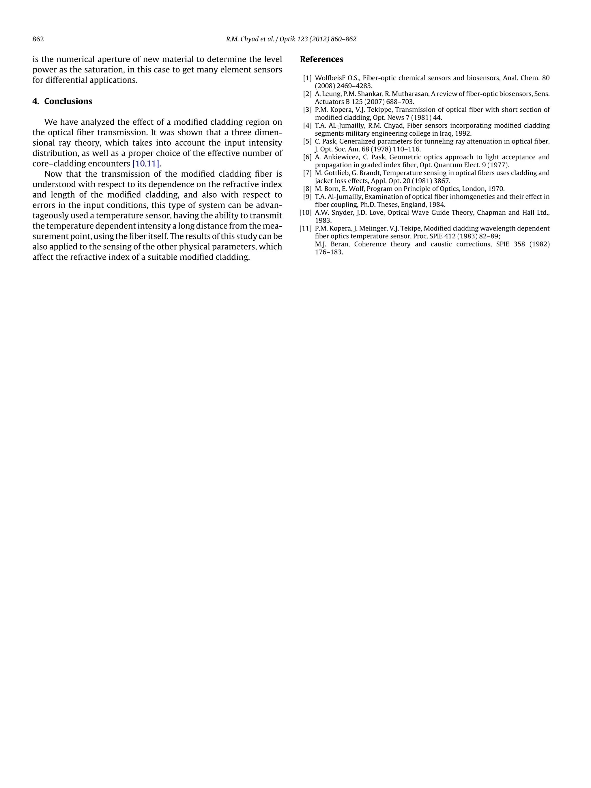862 R.M. Chyad et al. / Optik 123 (2012) 860–862
is the numerical aperture of new material to determine the level
power as the saturation, in this case to get many element sensors
for differential applications.
4. Conclusions
We have analyzed the effect of a modiﬁed cladding region on
the optical ﬁber transmission. It was shown that a three dimen-
sional ray theory, which takes into account the input intensity
distribution, as well as a proper choice of the effective number of
core–cladding encounters [10,11].
Now that the transmission of the modiﬁed cladding ﬁber is
understood with respect to its dependence on the refractive index
and length of the modiﬁed cladding, and also with respect to
errors in the input conditions, this type of system can be advan-
tageously used a temperature sensor, having the ability to transmit
the temperature dependent intensity a long distance from the mea-
surement point, using the ﬁber itself. The results of this study can be
also applied to the sensing of the other physical parameters, which
affect the refractive index of a suitable modiﬁed cladding.
References
[1] WolfbeisF O.S., Fiber-optic chemical sensors and biosensors, Anal. Chem. 80
(2008) 2469–4283.
[2] A. Leung, P.M. Shankar, R. Mutharasan, A review of ﬁber-optic biosensors, Sens.
Actuators B 125 (2007) 688–703.
[3] P.M. Kopera, V.J. Tekippe, Transmission of optical ﬁber with short section of
modiﬁed cladding, Opt. News 7 (1981) 44.
[4] T.A. AL-Jumailly, R.M. Chyad, Fiber sensors incorporating modiﬁed cladding
segments military engineering college in Iraq, 1992.
[5] C. Pask, Generalized parameters for tunneling ray attenuation in optical ﬁber,
J. Opt. Soc. Am. 68 (1978) 110–116.
[6] A. Ankiewicez, C. Pask, Geometric optics approach to light acceptance and
propagation in graded index ﬁber, Opt. Quantum Elect. 9 (1977).
[7] M. Gottlieb, G. Brandt, Temperature sensing in optical ﬁbers uses cladding and
jacket loss effects, Appl. Opt. 20 (1981) 3867.
[8] M. Born, E. Wolf, Program on Principle of Optics, London, 1970.
[9] T.A. Al-Jumailly, Examination of optical ﬁber inhomgeneties and their effect in
ﬁber coupling, Ph.D. Theses, England, 1984.
[10] A.W. Snyder, J.D. Love, Optical Wave Guide Theory, Chapman and Hall Ltd.,
1983.
[11] P.M. Kopera, J. Melinger, V.J. Tekipe, Modiﬁed cladding wavelength dependent
ﬁber optics temperature sensor, Proc. SPIE 412 (1983) 82–89;
M.J. Beran, Coherence theory and caustic corrections, SPIE 358 (1982)
176–183.
 