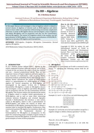 International Journal of Trend in Scientific Research and Development
Volume 5 Issue 4, May-June
@ IJTSRD | Unique Paper ID – IJTSRD40063
Assistant Professor, PG and Research Department Mathematics, Bishop Heber College
(Affiliation to Bharathidasan University), Tiruchirappalli, Tamil Nadu, India
ABSTRACT
In this paper discuss and investigate a class o
several classes of algebras of interest such as BCIK
seems to have rather nice properties without being excessively complicated
otherwise. A study on BK-algebra discuss and investigate a class of algebras
and define BK-algebra and its properties and also see the Commutative
Derived BK-algebra. The notion of D-algebras which is the another use full
generalization of BCIK-algebra. In this paper generalization of BCIK/BK/D
algebras to introduce BD-algebra and its properties.
KEYWORDS: BCIK-algebra, B-algebra, BK
algebra, BD-algebra.
2010 Mathematics Subject Classification: 06F35, 03G25.
1. INTRODUCTION
In [1] S Rethina Kumar defined BCIK –
notion originated fromtwo different sources: one of them
is based on the set theory the other is form the classical
and non – classical propositional calculi. They are two
important classes of logical algebras, and have applied to
many branches of mathematics, such as group theory,
functional analysis, probability theory and topology. Also S
Rethina Kumar introduced the notion of BCIK
which is a generalization of a BCIK-alg
algebra [1]. Several properties on BCIK
investigated in the papers [1-4].In [5] S Rethina
Kumardefine BK-algebra a study on BK
and investigate a class of algebras and define BK
and its properties and also see the Commutative Derived
BK-algebra. The Present authors [6] introduced the notion
of D-algebra which is another useful generalization of
BCIK-algebras, and as well as some other interesting
relations between D-algebras and oriented digraphs.
Recently S Rethinakumar [5] introduce a new notion,
called an BK-algebra, which is also a generalization of
BCIK/B-algebra, and define the notions of ideals and
boundedness in BK-algebra, showing that there is always a
maximal ideal in bounded BK-algebra. Furthermor
constructed quotient BK-algebra via translation ideals and
they obtained the fundamental theorem of
homomorphism for BK-algebra as consequence. In this
paper for constructing proper examples of great variety of
Commutative Derived BD-algebras. It should be noted that
good examples of some of these properties.
Trend in Scientific Research and Development
2021 Available Online: www.ijtsrd.com e-ISSN: 2456
40063 | Volume – 5 | Issue – 4 | May-June 202
On BD – Algebras
Dr. S Rethina Kumar
nd Research Department Mathematics, Bishop Heber College
o Bharathidasan University), Tiruchirappalli, Tamil Nadu, India
In this paper discuss and investigate a class of algebras which is related to
several classes of algebras of interest such as BCIK-algebras and which
seems to have rather nice properties without being excessively complicated
algebra discuss and investigate a class of algebras
algebra and its properties and also see the Commutative
algebras which is the another use full
algebra. In this paper generalization of BCIK/BK/D-
ts properties.
algebra, BK-algebra, Commutative, Derived
2010 Mathematics Subject Classification: 06F35, 03G25.
How to cite this paper
Kumar "On BD
Algebras" Published
in International
Journal of Trend in
Scientific Research
and Development
(ijtsrd), ISSN: 2456
6470, Volume
Issue-4, June 2021, pp.870
www.ijtsrd.com/papers/ijtsrd40063.pdf
Copyright ©
International Journal
Scientific Research and Development
Journal. This is an Open Access article
distributed under
the terms
Creative Commons
Attribution License
(http://creativecommons.org/licenses/by
– algebra in this
notion originated fromtwo different sources: one of them
is based on the set theory the other is form the classical
classical propositional calculi. They are two
nt classes of logical algebras, and have applied to
many branches of mathematics, such as group theory,
functional analysis, probability theory and topology. Also S
Rethina Kumar introduced the notion of BCIK-algebra
ebra of a BCIK-
algebra [1]. Several properties on BCIK-algebra are
4].In [5] S Rethina
algebra a study on BK-algebra discuss
and investigate a class of algebras and define BK-algebra
see the Commutative Derived
algebra. The Present authors [6] introduced the notion
algebra which is another useful generalization of
algebras, and as well as some other interesting
algebras and oriented digraphs.
Rethinakumar [5] introduce a new notion,
algebra, which is also a generalization of
algebra, and define the notions of ideals and
algebra, showing that there is always a
algebra. Furthermore, they
algebra via translation ideals and
they obtained the fundamental theorem of
algebra as consequence. In this
paper for constructing proper examples of great variety of
hould be noted that
good examples of some of these properties.
2. BD-algebras
A BD-algebra is a non-empty set X with a constant 0 and a
binary “ ” satisfying the following axioms hold for all
, , ∈ :
1. 0 ∈ ,
2. ∗ 0,
3. ∗ 0 ,
4. 0 ∗ 0,
5. ∗ ∗ 0,
6. ∗ ∗ ∗ ∗ ,
7. ∗ ∗ ∗ ∗ ∗
8. ∗ ∗ ∗ 0,
9. ∗ 0	 	 ∗ 0	
10. 0 ∗ ∗ 0 ∗ ∗ 0
11. ∗ ∗ ∗ ∗ 0 ∗
Example 2.1. Let ≔ 0,1,2
∗ 0
0 0
1 1
2 2
Then ;∗ ,0 is a BD-algebra.
Example 2.2. Let be the set of all real numbers except for a
negative integer-n. Define a binary operation
∗ ≔	
Then ;∗ ,0 is a BD-algebra.
Example 2.3. Let ≔ 0,1
following table:
Trend in Scientific Research and Development (IJTSRD)
ISSN: 2456 – 6470
2021 Page 870
nd Research Department Mathematics, Bishop Heber College
o Bharathidasan University), Tiruchirappalli, Tamil Nadu, India
How to cite this paper: Dr. S Rethina
Kumar "On BD –
Algebras" Published
ternational
Journal of Trend in
Scientific Research
and Development
(ijtsrd), ISSN: 2456-
6470, Volume-5 |
4, June 2021, pp.870-873, URL:
www.ijtsrd.com/papers/ijtsrd40063.pdf
Copyright © 2021 by author (s) and
International Journal of Trend in
Scientific Research and Development
Journal. This is an Open Access article
distributed under
the terms of the
Creative Commons
Attribution License (CC BY 4.0)
http://creativecommons.org/licenses/by/4.0)
empty set X with a constant 0 and a
” satisfying the following axioms hold for all
0,
	 ,
0 ∗ ,
∗ .
be a set with following table:
1 2
2 1
0 2
1 0
algebra.
Example 2.2. Let be the set of all real numbers except for a
n. Define a binary operation on X by
	 .
algebra.
1,2,3,4,5 be a set with the
IJTSRD40063
 
