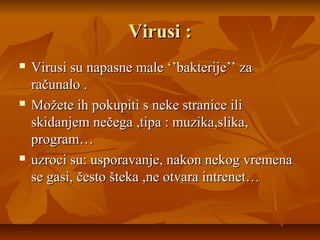 Virusi :
   Virusi su napasne male ‘’bakterije’’ za
    računalo .
   Možete ih pokupiti s neke stranice ili
    skidanjem nečega ,tipa : muzika,slika,
    program…
   uzroci su: usporavanje, nakon nekog vremena
    se gasi, često šteka ,ne otvara intrenet…
 