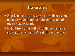 Hakiranje
   Bilo je puno slučajeva provaljivanja u osobne
    podatke Mnogi ljudi to rade jer ih zanimaju
    tuđe privatne stvari.
   Kako biste se zaštitili od tuđih hakiranja na
    svakoj društvenoj mreži sakrijte svoj e-mail
 