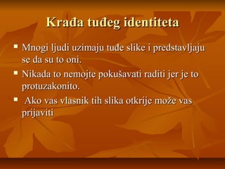 Krađa tuđeg identiteta
   Mnogi ljudi uzimaju tuđe slike i predstavljaju
    se da su to oni.
   Nikada to nemojte pokušavati raditi jer je to
    protuzakonito.
    Ako vas vlasnik tih slika otkrije može vas
    prijaviti
 