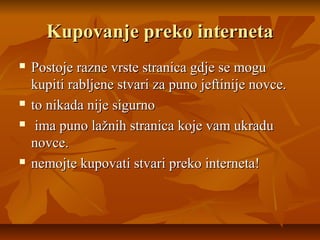 Kupovanje preko interneta
   Postoje razne vrste stranica gdje se mogu
    kupiti rabljene stvari za puno jeftinije novce.
   to nikada nije sigurno
    ima puno lažnih stranica koje vam ukradu
    novce.
   nemojte kupovati stvari preko interneta!
 