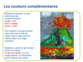 Estefania a peint en gris le plan
arrière du volcan.
Le gris est coloré. Il y a du
rouge dedans. Il s’harmonise
avec la flamme du volcan.
Estefania a fabriqué un gris
coloré avec les
complémentaires:
rouge + vert,
bleu + orange,
jaune + violet.
Ces couleurs s’excitent quand
elles sont l’une à côté de
l’autre; sauf si elles sont de
même valeur (voir page
suivante).
Les couleurs complémentaires
 