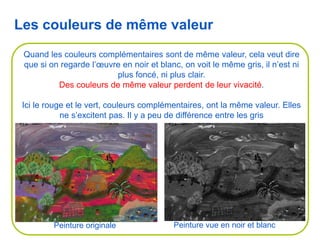 Quand les couleurs complémentaires sont de même valeur, cela veut dire
que si on regarde l’œuvre en noir et blanc, on voit le même gris, il n’est ni
plus foncé, ni plus clair.
Des couleurs de même valeur perdent de leur vivacité.
Ici le rouge et le vert, couleurs complémentaires, ont la même valeur. Elles
ne s’excitent pas. Il y a peu de différence entre les gris
Les couleurs de même valeur
Peinture originale Peinture vue en noir et blanc
 