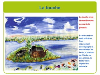 La touche
La touche c’est
la manière dont
on manie le
pinceau.
La main est un
outil précieux.
Son
mouvement
accompagne le
mouvement de
l’eau, la pousse
de l’herbe ou
des arbres, la
texture des
objets des
animaux.
 