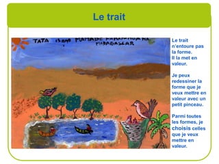 Le trait
Le trait
n’entoure pas
la forme.
Il la met en
valeur.
Je peux
redessiner la
forme que je
veux mettre en
valeur avec un
petit pinceau.
Parmi toutes
les formes, je
choisis celles
que je veux
mettre en
valeur.
 