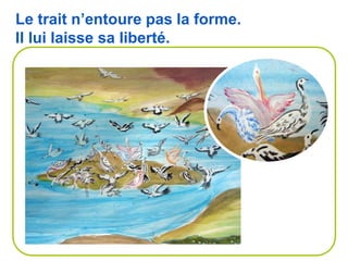 Le trait n’entoure pas la forme.
Il lui laisse sa liberté.
 