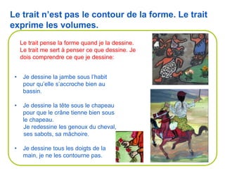 Le trait pense la forme quand je la dessine.
Le trait me sert à penser ce que dessine. Je
dois comprendre ce que je dessine:
• Je dessine la jambe sous l’habit
pour qu’elle s’accroche bien au
bassin.
• Je dessine la tête sous le chapeau
pour que le crâne tienne bien sous
le chapeau.
Je redessine les genoux du cheval,
ses sabots, sa mâchoire.
• Je dessine tous les doigts de la
main, je ne les contourne pas.
Le trait n’est pas le contour de la forme. Le trait
exprime les volumes.
 