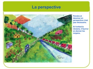 La perspective
Peindre et
dessiner en
perspective n’est
pas nécessaire.
Si l’enfant le
réclame, il faut lui
en donner les
moyens.
 