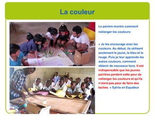La couleur
Le peintre montre comment
mélanger les couleurs:
« Je les encourage avec les
couleurs. Au début, ils utilisent
seulement le jaune, le bleu et le
rouge. Puis je leur apprends les
autres couleurs, comment
obtenir de nouveaux tons. Il est
indispensable que les jeunes
peintres perdent cette peur de
mélanger les couleurs et qu’ils
n’aient pas peur de faire des
taches. » Sylvia en Equateur
 