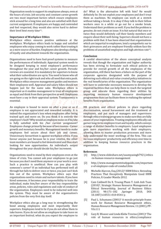 International Journal of Trend in Scientific Research and Development (IJTSRD) @ www.ijtsrd.com eISSN: 2456-6470
@ IJTSRD | Unique Paper ID – IJTSRD35898 | Volume – 5 | Issue – 1 | November-December 2020 Page 787
Organization needs to support its employees always,even at
the hours of crisis. Job security and constant career growth
are two most important factors which ensure employees
stick around for a long time and also are satisfied with their
current assignment. If employees are happy and contended
and feel respected, they would also strive hard to deliver
their level best every time11.
Importance of Workplace Ethics
Workplace ethics ensures positive ambience at the
workplace. Workplace ethics leads to happy and satisfied
employees who enjoy coming to work rather than treatingit
as a mere source of burden. Employeesalsodevelopa feeling
of loyalty and attachment towards the organization.
Organizations need to have fool-proof systems to measure
the performances of individuals. Appraisal system needs to
be designed keeping in mind employee’s performance
throughout the year and his/her career growth. Periodic
reviews are essential. It is mandatory for superiors to know
what their subordinates are up to. You need to know who all
are going on the right track and who all need thatextra push.
Workplace ethics ensures management guides and mentors
their employees well. Appraisal and salary hikes should not
happen just for the name sake. Workplace ethics is
important as it enables management to treat all employees
as equal and think from their perspectiveaswell.Employees
must have a say in their appraisal system. Transparency is
essential.
An employee is bound to move on after a year or so if
employee is not appreciated and rewarded suitably. It is
indeed the organization’s loss when employees after being
trained quit and move on. Do you think it is entirely the
employee’s fault? Whywouldanemployee moveonifhe/she
is fully satisfied with his /her current assignment?
Employees change primarilybecauseoftworeasons-Career
growth and monetary benefits. Management needs to make
employees feel secure about their job and career.
Unnecessary favouritism is against workplace ethics. If you
favour anyone just because he is your relative, the other
team members are bound to feel demotivated and thus start
looking for new opportunities. An individual’s output
throughout the year should decide his/her increment.
Organizations need to stand by their employees even at the
times of crisis. You cannot ask your employees to go just
because you don’t need them anymore or your work is over.
Such a practice is unethical. How can you play with
someone’s career? If an individual has performed well all
through but fails to deliver once or twice, you just can’t kick
him out of the system. Workplace ethics says that
organizations need to retain and nurture talents. If you have
hired someone, it becomes your responsibility to train the
individual, make him/her aware of the key responsibility
areas, policies, rules and regulations and code of conduct of
the organization. Employees need to be inducted well into
the system. They must be aware of the organization’s
policies from the very first day itself.
Workplace ethics also go a long way in strengthening the
bond among employees and most importantly their
superiors. Employees tend to lie if you do not allow them to
take leaves. If you do not allow an employee to take leave on
an important festival, what do you expect the employee to
do? What is the alternative left with him? He would
definitely lie. Do not exploit your employees and don’t treat
them as machines. No employee can work at a stretch
without taking a break. It is okay if they talk to their fellow
workers once in a while or go out for a smoke break.
Understand their problems as well. If you feel theproblem is
genuine, do not create an issue. It is but natural that once or
twice they would definitely call their family members and
enquire about their well-being. Superiors should not have a
problem with that. It has been observed that organizations
which are impartial to employees, lend a sympathetic ear to
their grievances and are employee friendly seldom face the
problems of unsatisfied employees and high attrition rate12.
Conclusion
A careful observation of the above conceptual analysis
reveals that though the organization and higher authority
has been striving to formulate such ethical policies to
provide for overall growth of all the employees of the
organization, still there has been a failure on the part of the
corporate agencies designated with the purpose of
delivering such ethical and value created policyinitiativesto
the real beneficiaries of the organization. The organization
will have to undertake necessary measures to develop the
required facilities that can help them to reach the targeted
group and educate them regarding their utilities by
imparting necessary human resource development
programmes than can facilitate them inrealizingtheoptimal
benefits from organization.
HR practices and ethical policies in place regarding
discrimination, sexual harassment and the treatment of
employees, and put each of managers and supervisors
through ethics training programs to make suretheyarefully
aware of your expectations. Treating employeesethicallycan
garner long-term employee trust and loyalty,whichconveys
a range of distinct benefits to employers. Loyal employees
gain more experience working with their employers,
allowing them to master production processes and more
fully understand the inner workings of the firm. This can
increase employees' productivity and efficiencyovertime in
addition to keeping human resource practices in the
organization.
References
[1] http://www.slideshare.net/saumyasingh7921/ethics
-in-human-resource-management
[2] http://www.managementstudyguide.com/importanc
e-of-employee-code-of-conduct.htm
[3] Michelle Alarcon, Esq.(2012)3 HRM Ethics: Revealing
Practices That Deceptively Manipulate Good HRM
Policies, E-Leader Manila 2012.
[4] Cam Caldwell Do X. Truong Pham T. Linh Anh Tuan
(2010)4, Strategic Human Resource Management as
Ethical Stewardship, Journal of Business Ethics
(2011) 98:171–182 ,Springer 2010, DOI
10.1007/s10551-010-0541-y.
[5] Paul L. Schumann (2001)5 A morale principle frame
work for Human Resource Management ethics,
Human ResourceManagementReview,11(2001),PP-
93±111
[6] Gary R. Weaver and Linda Klebe Trevino (2001)6 The
role of human resources in ethics/compliance
 