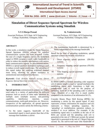 @ IJTSRD | Available Online @ www.ijtsrd.com
ISSN No: 2456
International
Research
Simulation of Direct Sequence Spread Spectrum
Communication Systems
Y.V.S Durga Prasad
Associate Professor, ECE Dept, ACE Engineering
College, Hyderabad, Telangana,
ABSTRACT
In this work, a simulation model for Direct Sequence
Spread Spectrum (DSSS) scheme for wireless
communication systems has been proposed. Unlike
the case of a single frequency carrier, the modulated
signal in DSSS occupies a much wider bandwidth in
order to reduce the possible interferences with narrow
band communication signals. In telecommunications,
DSSS is a spread spectrum modulation technique used
to reduce overall signal interference. The spreading of
this signal makes the resulting wideband channel
more noisy, allowing for greater resistance to
unintentional and intentional interference.
Keywords: Code division multiple access, Direct
Sequence Spread Spectrum, interference
I. INTRODUCTION
Spread spectrum communication systems are widely
used today in a variety of applications for different
purposes such as access of same radio spectrum by
multiple users (multiple access), anti
capability, interference rejection, secure
communications, multi-path protection, etc. However,
irrespective of the application, all spread spectrum
communication systems satisfy the following criteria
 As the name suggests, bandwidth of the
transmitted signal is much greater than that of the
message that modulates a carrier.
@ IJTSRD | Available Online @ www.ijtsrd.com | Volume – 2 | Issue – 4 | May-Jun 2018
ISSN No: 2456 - 6470 | www.ijtsrd.com | Volume
International Journal of Trend in Scientific
Research and Development (IJTSRD)
International Open Access Journal
f Direct Sequence Spread Spectrum for Wireless
Communication Systems using Simulink
ECE Dept, ACE Engineering
, Telangana, India
K. Venkateswarlu
Assistant Professor, ECE Dept, ACE Engineering
College, Hyderabad, Telangana, India
In this work, a simulation model for Direct Sequence
Spread Spectrum (DSSS) scheme for wireless
communication systems has been proposed. Unlike
the case of a single frequency carrier, the modulated
signal in DSSS occupies a much wider bandwidth in
reduce the possible interferences with narrow
band communication signals. In telecommunications,
DSSS is a spread spectrum modulation technique used
to reduce overall signal interference. The spreading of
this signal makes the resulting wideband channel
more noisy, allowing for greater resistance to
unintentional and intentional interference.
Code division multiple access, Direct
Sequence Spread Spectrum, interference
communication systems are widely
used today in a variety of applications for different
purposes such as access of same radio spectrum by
multiple users (multiple access), anti-jamming
capability, interference rejection, secure
rotection, etc. However,
irrespective of the application, all spread spectrum
communication systems satisfy the following criteria-
As the name suggests, bandwidth of the
transmitted signal is much greater than that of the
 The transmission bandwidth is determined by a
factor independent of the message bandwidth.
Based on the kind of spreading modulation, spread
spectrum systems are broadly classified as
I. Direct sequence spread spectrum (DS
systems
II. Frequency hopping spread spectrum (FH
systems
III. Time hopping spread spectrum (TH
systems
IV. (iv) Hybrid System
In DSSS-CDMA a random spreading code sequence
c(t) of chosen length is used to ‘spread’(multiply) the
modulating signal m(t). Sometimes a high rate
pseudo-noise code is used for the purpose of
spreading. Each bit of the spreading code is called a
‘chip’. Duration of a chip (Tc) is much smaller
compared to the duration of an information bit (T)..
Consider Binary Phase Shift Keying (BPSK) for
modulating a carrier by this spread signal. If m(t)
represents a binary information bit sequence and c(t)
represents a binary spreading sequence, the
‘spreading’ or multiplication operation reduces to
modulo-2 or ex-or addition. For example, if the
modulating signal m(t) is available at the rate of 10
Kbits per second and the spreading code c(t) is
generated at the rate of 1 Mbits per second, the spread
signal d(t) is generated at the rate of 1 Mega Chips per
second. So, the null-to-null main lobe bandwidth of
Jun 2018 Page: 851
www.ijtsrd.com | Volume - 2 | Issue – 4
Scientific
(IJTSRD)
International Open Access Journal
or Wireless
sing Simulink
Venkateswarlu
ECE Dept, ACE Engineering
Telangana, India
The transmission bandwidth is determined by a
factor independent of the message bandwidth.
Based on the kind of spreading modulation, spread
spectrum systems are broadly classified as-
Direct sequence spread spectrum (DS-SS)
spread spectrum (FH-SS)
Time hopping spread spectrum (TH-SS)
CDMA a random spreading code sequence
c(t) of chosen length is used to ‘spread’(multiply) the
modulating signal m(t). Sometimes a high rate
noise code is used for the purpose of
spreading. Each bit of the spreading code is called a
‘chip’. Duration of a chip (Tc) is much smaller
compared to the duration of an information bit (T)..
Consider Binary Phase Shift Keying (BPSK) for
ng a carrier by this spread signal. If m(t)
represents a binary information bit sequence and c(t)
represents a binary spreading sequence, the
‘spreading’ or multiplication operation reduces to
or addition. For example, if the
al m(t) is available at the rate of 10
Kbits per second and the spreading code c(t) is
generated at the rate of 1 Mbits per second, the spread
signal d(t) is generated at the rate of 1 Mega Chips per
null main lobe bandwidth of
 