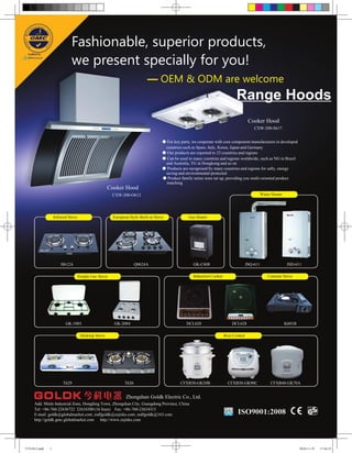 Fashionable, superior products,
                            we present specially for you!
                                                                         — OEM & ODM are welcome
                                                                                                                            Range Hoods
                                                                                                                                     Cooker Hood
                                                                                                                                        CXW-200-S617


                                                                                  ● For key parts, we cooperate with core component manufacturers in developed
                                                                                   countries such as Spain, Italy, Korea, Japan and Germany
                                                                                  ● Our products are exported to 23 countries and regions
                                                                                  ● Can be used in many countries and regions worldwide, such as NG in Brazil
                                                                                   and Australia, TG in Hongkong and so on
                                                                                  ● Products are recognized by many countries and regions for safty, energy
                                                                                   saving and environmental-protected
                                                                                  ● Product family series were set up, providing you multi-oriented product
                                                                                    matching
                                                    Cooker Hood
                                                      CXW-200-O612                                                                            Water Heater




                  Infrared Stove                      European Style Built-in Stove             Gas Heater




                      H612A                                        Q0624A                          GK-C608                          JSQ-611                   JSD-611

                                   Simple Gas Stove                                                Induction Cooker                               Cassette Stove




                         GK-1003                      GK-2004                                  DCL620                     DCL628                             K601B

                                    Desktop Stove                                                                     Rice Cooker




                       T629                                 T626                            CFXB30-GK50B                CFXB50-GK90C               CFXB40-GK70A


                                                             Zhongshan Goldk Electric Co., Ltd.
     Add: Minle Industrial Zone, Dongfeng Town, Zhongshan City, Guangdong Province, China
     Tel: +86-760-22636722 22634300 (16 lines) Fax: +86-760-22634315
     E-mail: goldk@globalmarket.com; zsdfgoldk@zsjinke.com; zsdfgoldk@163.com
     http://goldk.gmc.globalmarket.com http://www.zsjinke.com




今科1012.indd   1                                                                                                                                                      2010-11-19   17:44:23
 