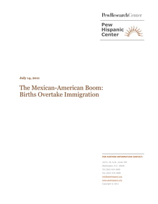 July 14, 2011


The Mexican-American Boom:
Births Overtake Immigration




                          FOR FURTHER INFORMATION CONTACT:


                          1615 L St, N.W., Suite 700

                          Washington, D.C. 20036

                          Tel (202) 419-3600

                          Fax (202) 419-3608

                          info@pewhispanic.org

                          www.pewhispanic.org
                          Copyright © 2011
 