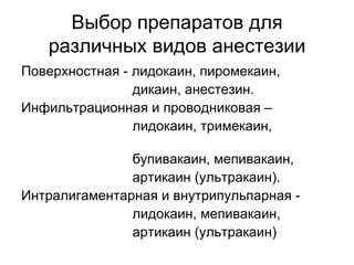 Выбор препаратов для различных видов анестезии Поверхностная - лидокаин, пиромекаин, дикаин, анестезин. Инфильтрационная и проводниковая – лидокаин, тримекаин,  бупивакаин, мепивакаин, артикаин (ультракаин). Интралигаментарная и внутрипульпарная - лидокаин, мепивакаин,  артикаин (ультракаин) 