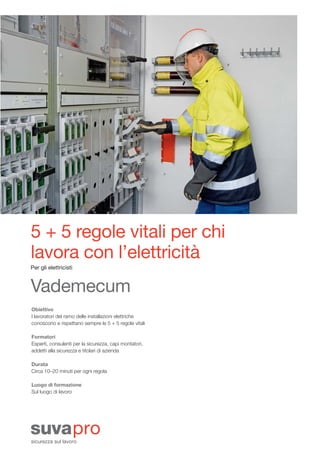 88814_i_Layout 1 31.10.2012 09:56 Seite 3




                 5 + 5 regole vitali per chi
                 lavora con l’elettricità
                 Per gli elettricisti



                 Vademecum
                 Obiettivo
                 I lavoratori del ramo delle installazioni elettriche
                 conoscono e rispettano sempre le 5 + 5 regole vitali

                 Formatori
                 Esperti, consulenti per la sicurezza, capi montatori,
                 addetti alla sicurezza e titolari di azienda

                 Durata
                 Circa 10–20 minuti per ogni regola

                 Luogo di formazione
                 Sul luogo di lavoro
 