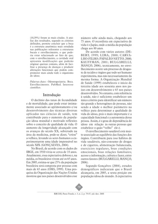 79 
(10,39%) foram as mais citadas. A aná-lise 
dos resultados, segundo os critérios 
definidos, permite concluir que a boca 
é a estrutura anatômica mais estudada 
nas publicações referentes a estruturas 
bucais e envelhecimento, o que pode-ria 
estar relacionado ao fato de que, 
com o envelhecimento, a cavidade oral 
apresenta modificações que poderão 
originar queixas comuns, além de faci-litar 
a presença de doenças e produzir 
alterações funcionais que podem com-prometer 
mais ainda todo o organismo 
do idoso. 
Palavras-chave: Odontogeriatria. Boca. 
Envelhecimento. PubMed. Interesse 
científico. 
Introdução 
O declínio das taxas de fecundidade 
e de mortalidade, que pode estar intima-mente 
associado ao aprimoramento e/ou 
desenvolvimento das técnicas diversas 
aplicadas nas ciências de saúde, tem 
contribuído para o aumento da popula-ção 
idosa mundial e motivado reflexões 
sobre o conceito de qualidade de vida. O 
aumento da longevidade alcançado com 
os avanços do século XX, sobretudo na 
área da medicina, pode-se dizer, “criou” 
a velhice, levando os seres humanos a ex-perimentarem 
uma idade impensável no 
século XIX (GONÇALVES, 2004). 
No Brasil, de acordo com os dados do 
IBGE, em 1910 vivia-se cerca de 33 anos. 
Atualmente, essa expectativa dobrou e, na 
média, os brasileiros vivem até os 65 anos. 
Em 2005, estima-se que 25% da população 
brasileira será composta por pessoas com 
mais de 65 anos (OMS, 1999). Uma pes-quisa 
da Organização das Nações Unidas 
mostrou que nos países desenvolvidos esse 
número sobe ainda mais, chegando aos 
75 anos. O recordista em expectativa de 
vida é o Japão, onde a média da população 
chega aos 80 anos. 
De acordo com vários autores (DE-BERT, 
1999; LIMA, 2000; CARVA-LHO- 
FILHO; PAPALÉO NETTO, 2000; 
KAUFFMAN, 2001; BULGARELLI; 
MANÇO, 2006), tecnicamente, no enve-lhecimento 
ocorre um processo de desgas-te 
de tecidos e órgãos que todo ser humano 
experimenta, mas não necessariamente da 
mesma forma. A Organização Mundial 
de Saúde (1999) estabeleceu o início da 
terceira idade aos sessenta anos nos pa-íses 
em desenvolvimento e 65 nos países 
desenvolvidos. No entanto, com referência 
à saúde, não é suficiente estabelecer um 
único critério para identificar um número 
tão grande e heterogêneo de pessoas, não 
sendo a idade o melhor parâmetro na 
velhice para determinar a qualidade de 
vida do idoso, pois o mais importante é a 
capacidade funcional e a autonomia dessa 
pessoa. Assim, é o grau de dependência do 
idoso em relação às outras pessoas que 
estabelece o quão “velho” ele é. 
O envelhecimento saudável está mui-to 
associado ao equilíbrio das funções dos 
órgãos. Contribuem para isso hábitos de 
vida saudáveis, não-consumo de drogas 
e de cigarros, alimentação balanceada, 
exercícios regulares, boas condições 
emocionais, boas relações familiares; 
acesso a informação, cultura e lazer, entre 
outros fatores (BULGARELLI; MANÇO, 
2006). 
Segundo Gonçalves (2004), estudos 
demográficos indicaram que o Brasil 
alcançaria, em 2005, a sexta posição em 
população idosa do mundo. A expectativa 
RBCEH, Passo Fundo, v. 5, n. 2, p. 79-87, jul./dez. 2008 
 