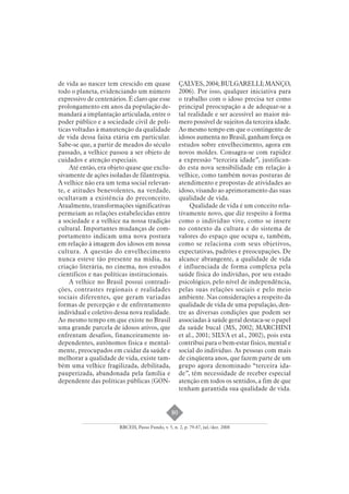 80 
de vida ao nascer tem crescido em quase 
todo o planeta, evidenciando um número 
expressivo de centenários. É claro que esse 
prolongamento em anos da população de-mandará 
a implantação articulada, entre o 
poder público e a sociedade civil de polí-ticas 
voltadas à manutenção da qualidade 
de vida dessa faixa etária em particular. 
Sabe-se que, a partir de meados do século 
passado, a velhice passou a ser objeto de 
cuidados e atenção especiais. 
Até então, era objeto quase que exclu-sivamente 
de ações isoladas de filantropia. 
A velhice não era um tema social relevan-te, 
e atitudes benevolentes, na verdade, 
ocultavam a existência do preconceito. 
Atualmente, transformações significativas 
permeiam as relações estabelecidas entre 
a sociedade e a velhice na nossa tradição 
cultural. Importantes mudanças de com-portamento 
indicam uma nova postura 
em relação à imagem dos idosos em nossa 
cultura. A questão do envelhecimento 
nunca esteve tão presente na mídia, na 
criação literária, no cinema, nos estudos 
científicos e nas políticas institucionais. 
A velhice no Brasil possui contradi-ções, 
contrastes regionais e realidades 
sociais diferentes, que geram variadas 
formas de percepção e de enfrentamento 
individual e coletivo dessa nova realidade. 
Ao mesmo tempo em que existe no Brasil 
uma grande parcela de idosos ativos, que 
enfrentam desafios, financeiramente in-dependentes, 
autônomos física e mental-mente, 
preocupados em cuidar da saúde e 
melhorar a qualidade de vida, existe tam-bém 
uma velhice fragilizada, debilitada, 
pauperizada, abandonada pela família e 
dependente das políticas públicas (GON-ÇALVES, 
2004; BULGARELLI; MANÇO, 
2006). Por isso, qualquer iniciativa para 
o trabalho com o idoso precisa ter como 
principal preocupação a de adequar-se a 
tal realidade e ser acessível ao maior nú-mero 
possível de sujeitos da terceira idade. 
Ao mesmo tempo em que o contingente de 
idosos aumenta no Brasil, ganham força os 
estudos sobre envelhecimento, agora em 
novos moldes. Consagra-se com rapidez 
a expressão “terceira idade”, justifican-do 
esta nova sensibilidade em relação à 
velhice, como também novas posturas de 
atendimento e propostas de atividades ao 
idoso, visando ao aprimoramento das suas 
qualidade de vida. 
Qualidade de vida é um conceito rela-tivamente 
novo, que diz respeito à forma 
como o indivíduo vive, como se insere 
no contexto da cultura e do sistema de 
valores do espaço que ocupa e, também, 
como se relaciona com seus objetivos, 
expectativas, padrões e preocupações. De 
alcance abrangente, a qualidade de vida 
é influenciada de forma complexa pela 
saúde física do indivíduo, por seu estado 
psicológico, pelo nível de independência, 
pelas suas relações sociais e pelo meio 
ambiente. Nas considerações a respeito da 
qualidade de vida de uma população, den-tre 
as diversas condições que podem ser 
associadas à saúde geral destaca-se o papel 
da saúde bucal (MS, 2002; MARCHINI 
et al., 2001; SILVA et al., 2002), pois esta 
contribui para o bem-estar físico, mental e 
social do indivíduo. As pessoas com mais 
de cinqüenta anos, que fazem parte de um 
grupo agora denominado “terceira ida-de”, 
têm necessidade de receber especial 
atenção em todos os sentidos, a fim de que 
tenham garantida sua qualidade de vida. 
RBCEH, Passo Fundo, v. 5, n. 2, p. 79-87, jul./dez. 2008 
 