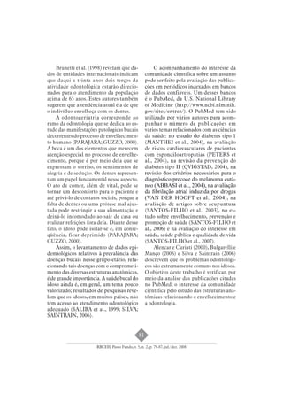 81 
Brunetti et al. (1998) revelam que da-dos 
de entidades internacionais indicam 
que daqui a trinta anos dois terços da 
atividade odontológica estarão direcio-nados 
para o atendimento da população 
acima de 65 anos. Estes autores também 
sugerem que a tendência atual é a de que 
o indivíduo envelheça com os dentes. 
A odontogeriatria corresponde ao 
ramo da odontologia que se dedica ao es-tudo 
das manifestações patológicas bucais 
decorrentes do processo de envelhecimen-to 
humano (PARAJARA; GUZZO, 2000). 
A boca é um dos elementos que merecem 
atenção especial no processo de envelhe-cimento, 
porque é por meio dela que se 
expressam o sorriso, os sentimentos de 
alegria e de sedução. Os dentes represen-tam 
um papel fundamental nesse aspecto. 
O ato de comer, além de vital, pode se 
tornar um desconforto para o paciente e 
até privá-lo de contatos sociais, porque a 
falta de dentes ou uma prótese mal ajus-tada 
pode restringir a sua alimentação e 
deixá-lo incomodado ao sair de casa ou 
realizar refeições fora dela. Diante desse 
fato, o idoso pode isolar-se e, em conse-qüência, 
ficar deprimido (PARAJARA; 
RBCEH, Passo Fundo, v. 5, n. 2, p. 79-87, jul./dez. 2008 
GUZZO, 2000). 
Assim, o levantamento de dados epi-demiológicos 
relativos à prevalência das 
doenças bucais nesse grupo etário, rela-cionando 
tais doenças com o comprometi-mento 
das diversas estruturas anatômicas, 
é de grande importância. A saúde bucal do 
idoso ainda é, em geral, um tema pouco 
valorizado; resultados de pesquisas reve-lam 
que os idosos, em muitos países, não 
têm acesso ao atendimento odontológico 
adequado (SALIBA et al., 1999; SILVA; 
SAINTRAIN, 2006). 
O acompanhamento do interesse da 
comunidade científica sobre um assunto 
pode ser feito pela avaliação das publica-ções 
em periódicos indexados em bancos 
de dados confiáveis. Um desses bancos 
é o PubMed, da U.S. National Library 
of Medicine (http://www.ncbi.nlm.nih. 
gov/sites/entrez/). O PubMed tem sido 
utilizado por vários autores para acom-panhar 
o número de publicações em 
vários temas relacionados com as ciências 
da saúde: no estudo do diabetes tipo 1 
(MANTHEI et al., 2004), na avaliação 
de riscos cardiovasculares de pacientes 
com espondiloartropatias (PETERS et 
al., 2004), na revisão da prevenção do 
diabetes tipo II (QVIGSTAD, 2004), na 
revisão dos critérios necessários para o 
diagnóstico precoce do melanoma cutâ-neo 
(ABBASI et al., 2004), na avaliação 
da fi brilação atrial induzida por drogas 
(VAN DER HOOFT et al., 2004), na 
avaliação de artigos sobre acupuntura 
(SANTOS-FILHO et al., 2003), no es-tudo 
sobre envelhecimento, prevenção e 
promoção de saúde (SANTOS-FILHO et 
al., 2006) e na avaliação do interesse em 
saúde, saúde pública e qualidade de vida 
(SANTOS-FILHO et al., 2007). 
Alencar e Curiati (2000), Bulgarelli e 
Manço (2006) e Silva e Saintrain (2006) 
descrevem que os problemas odontológi-cos 
são extremamente comuns nos idosos. 
O objetivo deste trabalho é verificar, por 
meio da análise das publicações citadas 
no PubMed, o interesse da comunidade 
científica pelo estudo das estruturas ana-tômicas 
relacionando o envelhecimento e 
a odontologia. 
 