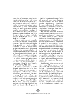 83 
evolução de terapias médicas no combate 
às enfermidades crônicas e infecciosas. 
Mudanças de atitude decorrentes da 
adoção de bons hábitos nutricionais, a 
prática de exercícios físicos, o lazer, o 
aparecimento de novos papéis a serem 
cumpridos pelos idosos, o engajamento 
na defesa dos seus direitos e a criação de 
políticas voltadas para a população idosa 
contribuíram para modificar a situação 
da terceira idade em relação às décadas 
passadas (PARAJARA; GUZZO, 2000; 
GONÇALVES, 2004). 
Entre os muitos motivos apontados 
para o envelhecimento da população mun-dial 
estão o desenvolvimento tecnológico 
da agropecuária e os avanços científicos 
da biologia. O acesso de grandes massas 
populacionais a alimentos de melhor qua-lidade, 
às noções modernas de higiene e de 
saneamento básico, à vacinação em massa, 
aos antibióticos, ao conhecimento sobre os 
malefícios do colesterol, à conscientização 
sobre as vantagens dos exercícios físicos 
e de hábitos saudáveis de alimentação, 
provocou uma extensão dos limites da 
vida média sem paralelo na história da 
humanidade (CHAVES, 1996; FRARE et 
al., 1997; GONÇALVES, 2004). 
A velhice, como tema, nunca foi 
abordada de forma tão presente na pauta 
das discussões, especialmente no que se 
relaciona aos desafios com a proteção 
social efetiva para esse grupo, que requer 
a presença de políticas públicas espe-cíficas 
e amparo familiar, como ocorre 
atualmente. Além disso, o atendimento 
geriátrico, segundo Carvalho-Filho e 
Papaléo-Netto (2000), pode ser definido 
como um processo interdisciplinar pro-jetado 
para atender o idoso dos pontos de 
vista médico, psicológico, social e funcio-nal, 
procurando mantê-lo em plena capa-cidade 
e autonomia pelo maior período 
possível. Evidentemente, a participação 
de outros profissionais de saúde, como o 
fisioterapeuta, o nutricionista e o dentista, 
é fundamental para que o idoso possa ter 
o máximo de independência. 
Em relação às abordagens de interesse 
para o dentista, o quadro epidemiológico 
inclui preocupações, entre outras, com: 
a) o elevado número de dentes cariados, 
perdidos ou com extração indicada; b) o 
comprometimento periodontal; c) o au-mento 
do volume da língua, com prejuízo 
da fonética e da mastigação; d) a halitose 
senil e a xerostomia; e) a higienização 
precária ou inexistente, tanto dos dentes 
naturais quanto das próteses, com presen-ça 
de fungos, especialmente de candida 
albicans; f) as próteses antigas, ausentes, ou 
mal-adaptadas, que causam lesões de boca 
com gravidade variável; g) os transtornos 
na articulação temporomandibular; h) 
as fissuras labiais, queilite e comissurite 
angular; i) os transtornos digestivos e 
nutricionais. 
Kauffam (2001) descreve que a perda 
óssea é um problema comum e, na ca-vidade 
oral, onde o osso alveolar é mais 
propenso à fragilidade, a probabilidade de 
lesão tecidual decorrente de traumatismo 
oral, de doença periodontal e da perda de 
dentes é maior. Tais dados evidenciam a 
importância da odontogeriatria, pois o co-nhecimento 
aprofundado e sistematizado 
sobre as alterações das estruturas bucais 
relacionadas à senescência pode contri-buir 
para o estabelecimento de estratégias 
e procedimentos odontológicos tanto 
RBCEH, Passo Fundo, v. 5, n. 2, p. 79-87, jul./dez. 2008 
 
