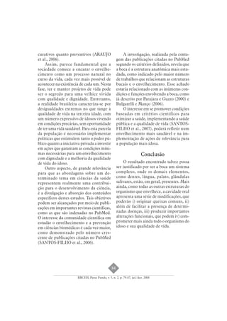 84 
curativos quanto preventivos (ARAUJO 
et al., 2006). 
Assim, parece fundamental que a 
sociedade comece a encarar o envelhe-cimento 
como um processo natural no 
curso da vida, cada vez mais possível de 
acontecer na existência de cada um. Nesta 
fase, ter e manter projetos de vida pode 
ser o segredo para uma velhice vivida 
com qualidade e dignidade. Entretanto, 
a realidade brasileira caracteriza-se por 
desigualdades extremas no que tange à 
qualidade de vida na terceira idade, com 
um número expressivo de idosos vivendo 
em condições precárias, sem oportunidade 
de ter uma vida saudável. Para esta parcela 
da população é necessário implementar 
políticas que estimulem tanto o poder pú-blico 
quanto a iniciativa privada a investir 
em ações que garantam as condições míni-mas 
necessárias para um envelhecimento 
com dignidade e a melhoria da qualidade 
de vida do idoso. 
Outro aspecto, de grande relevância 
para que as abordagens sobre um de-terminado 
tema em ciências da saúde 
representem realmente uma contribui-ção 
para o desenvolvimento da ciência, 
é a divulgação e absorção dos conteúdos 
específicos destes estudos. Tais objetivos 
podem ser alcançados por meio de publi-cações 
em importantes revistas científicas, 
como as que são indexadas no PubMed. 
O interesse da comunidade científica em 
estudar o envelhecimento e a prevenção 
em ciências biomédicas é cada vez maior, 
como demonstrado pelo número cres-cente 
de publicações citadas no PubMed 
(SANTOS-FILHO et al., 2006). 
A investigação, realizada pela conta-gem 
das publicações citadas no PubMed 
segundo os critérios definidos, revela que 
a boca é a estrutura anatômica mais estu-dada, 
como indicado pelo maior número 
de trabalhos que relacionam as estruturas 
bucais e o envelhecimento. Esse achado 
estaria relacionado com as inúmeras con-dições 
e funções envolvendo a boca, como 
já descrito por Parajara e Guzzo (2000) e 
Bulgarelli e Manço (2006). 
O interesse em se promover condições 
baseadas em critérios científicos para 
otimizar a saúde, implementando a saúde 
pública e a qualidade de vida (SANTOS-FILHO 
et al., 2007), poderá refletir num 
envelhecimento mais saudável e na im-plementação 
de ações de relevância para 
a população mais idosa. 
Conclusão 
O resultado encontrado talvez possa 
ser justificado por ser a boca um sistema 
complexo, onde os demais elementos, 
como dentes, língua, palato, glândulas 
salivares, estão, em geral, presentes. Mais 
ainda, como todas as outras estruturas do 
organismo que envelhece, a cavidade oral 
apresenta uma série de modificações, que 
poderão i) originar queixas comuns, ii) 
além de facilitar a presença de determi-nadas 
doenças, iii) produzir importantes 
alterações funcionais, que podem iv) com-prometer 
mais ainda todo o organismo do 
idoso e sua qualidade de vida. 
RBCEH, Passo Fundo, v. 5, n. 2, p. 79-87, jul./dez. 2008 
 