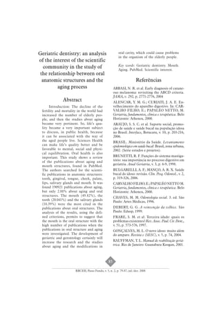 85 
Geriatric dentistry: an analysis 
of the interest of the scientific 
community in the study of 
the relationship between oral 
anatomic structures and the 
aging process 
Abstract 
Introduction: The decline of the 
fertility and mortality in the world had 
increased the number of elderly peo-ple, 
and then the studies about aging 
became very pertinent. So, life’s qua-lity 
became a very important subject 
to discuss, in public health, because 
it can be associated with the way of 
the aged people live. Sciences Health 
can make life’s quality better and be 
favorable to mental, social and physi-cal 
equilibration. Oral health is also 
important. This study shows a review 
of the publications about aging and 
mouth structures, found in PubMed. 
The authors searched for the scienti-fic 
publications in anatomic structures: 
tooth, gingival, tongue, cheek, palate, 
lips, salivary glands and mouth. It was 
found 190921 publications about aging, 
but only 2.88% about aging and oral 
structures. The mouth (49.82%), the 
tooth (20.041%) and the salivary glands 
(10.39%) were the most cited in the 
publications about oral structures. The 
analysis of the results, using the defi-ned 
criterions, permits to suggest that 
the mouth is the oral structure with the 
high number of publications when the 
publications in oral structure and aging 
were investigated. The development of 
geriatric and gerontology certainly will 
increase the research and the studies 
about aging and the modifications in 
oral cavity, which could cause problems 
in the organism of the elderly people. 
Key words: Geriatric dentistry. Mouth. 
Aging. PubMed. Scientific interest. 
Referências 
ABBASI, N. R. et al. Early diagnosis of cutane-ous 
melanoma: revisiting the ABCD criteria. 
JAMA, v. 292, p. 2771-2776, 2004 
ALENCAR, Y. M. G.; CURIATI, J. A. E. En-velhecimento 
do aparelho digestivo. In: CAR-VALHO 
FILHO, E.; PAPALÉO NETTO, M. 
Geriatria, fundamentos, clínica e terapêutica. Belo 
Horizonte: Atheneu, 2000. 
ARAUJO, S. S. C. et al. Suporte social, promo-ção 
de saúde e saúde bucal na população idosa 
no Brasil. Interface, Botucatu, v. 10, p. 203-216, 
2006. 
BRASIL. Ministério da Saúde. Levantamento 
epidemiológico em saúde bucal: Brasil, zona urbana, 
2002. (Série estudos e projetos). 
BRUNETTI, R. F. Funções do sistema mastiga-tório: 
sua importância no processo digestivo em 
geriatria. Atual Geriatria, v. 3, p. 6-9, 1998. 
BULGARELLI, A. F.; MANÇO, A. R. X. Saúde 
bucal do idoso: revisão. Clin. Pesq. Odontol., v. 2, 
p. 319-326, 2006. 
CARVALHO FILHO, E.; PAPALÉO NETTO M. 
Geriatria, fundamentos, clínica e terapêutica. Belo 
Horizonte: Atheneu, 2000. 
CHAVES, M. M. Odontologia social. 3. ed. São 
Paulo: Artes Médicas, 1996. 
DEBERT, G. G. A reinvenção da velhice. São 
Paulo: Edusp, 1999. 
FRARE, S. M. et al. Terceira idade: quais os 
problemas existentes? Rev. Assoc. Paul. Cir. Dent., 
v. 51, p. 573-576, 1997. 
GONÇALVES, M. L. O novo idoso: muito além 
do amparo. Revista e (SESC), v. 5, p. 74, 2004. 
KAUFFMAN, T. L. Manual de reabilitação geriá-trica. 
Rio de Janeiro: Guanabara Koogan, 2001. 
RBCEH, Passo Fundo, v. 5, n. 2, p. 79-87, jul./dez. 2008 
 